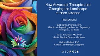 M A K I N G T H E C O M P L E X S E A M L E S S1
How Advanced Therapies are
Changing the Landscape
of Rare Disease
PRESENTERS:
Todd Banks, PharmD, RPh.
Director of Regulatory Affairs and Regulatory
Intelligence, Medpace
Marco Tangelder, MD, PhD
Senior Medical Director, Medpace
Madhavi Malladi, PhD
Clinical Trial Manager, Medpace
 