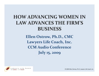 HOW ADVANCING WOMEN IN 
 LAW ADVANCES THE FIRM’S 
 LAW ADVANCES THE FIRM S 
        BUSINESS
    Ellen Ostrow, Ph.D., CMC
     Lawyers Life Coach, Inc.
     CCM Audio Conference
           July 15, 2009
           July 15  2009


                        © 2009 Ellen Ostrow, Ph.D. Lawyers Life Coach, Inc.
 