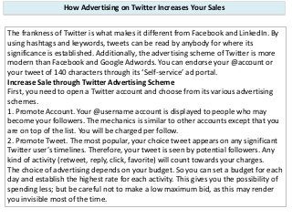 How Advertising on Twitter Increases Your Sales


The frankness of Twitter is what makes it different from Facebook and LinkedIn. By
using hashtags and keywords, tweets can be read by anybody for where its
significance is established. Additionally, the advertising scheme of Twitter is more
modern than Facebook and Google Adwords. You can endorse your @account or
your tweet of 140 characters through its ‘Self-service’ ad portal.
Increase Sale through Twitter Advertising Scheme
First, you need to open a Twitter account and choose from its various advertising
schemes.
1. Promote Account. Your @username account is displayed to people who may
become your followers. The mechanics is similar to other accounts except that you
are on top of the list. You will be charged per follow.
2. Promote Tweet. The most popular, your choice tweet appears on any significant
Twitter user’s timelines. Therefore, your tweet is seen by potential followers. Any
kind of activity (retweet, reply, click, favorite) will count towards your charges.
The choice of advertising depends on your budget. So you can set a budget for each
day and establish the highest rate for each activity. This gives you the possibility of
spending less; but be careful not to make a low maximum bid, as this may render
you invisible most of the time.
 