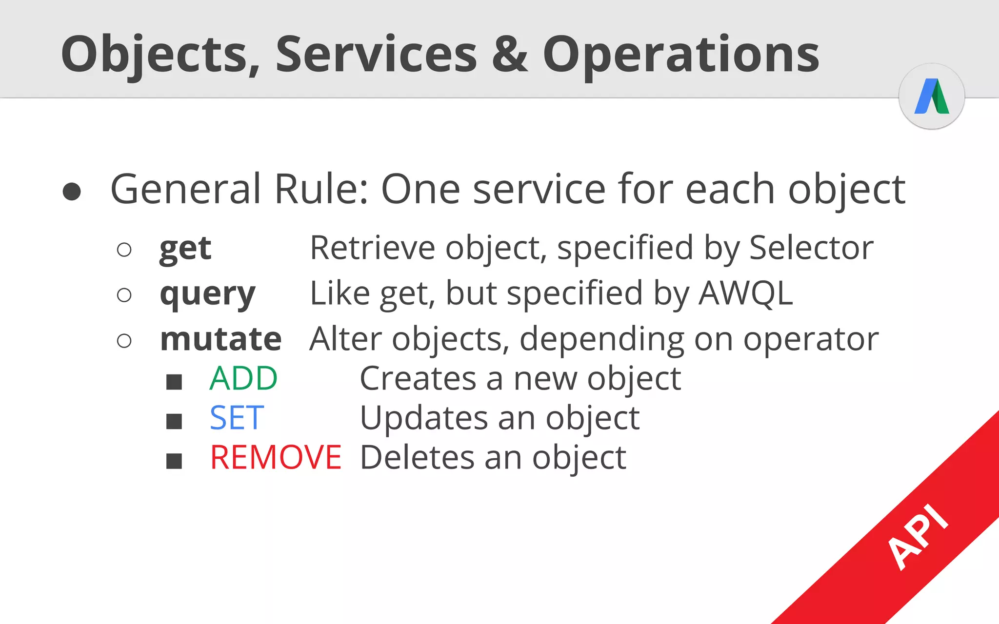 A
PI
Generic Example
AdWordsSession session = [...]
AdWordsServices services = [...]
CampaignServiceInterface service =
services.get(session, CampaignServiceInterface.class);
Selector selector = new Selector();
selector.setFields(new String[] {"Id", "Name"});
CampaignPage page = service.get(selector);
for (Campaign object : page.getEntries()) {
System.out.println(object.getId() +
" - " + object.getName());
} A
PI
Selector selector = new SelectorBuilder()
.fields("Id", "Name").build()
Syntactic Sugar
 