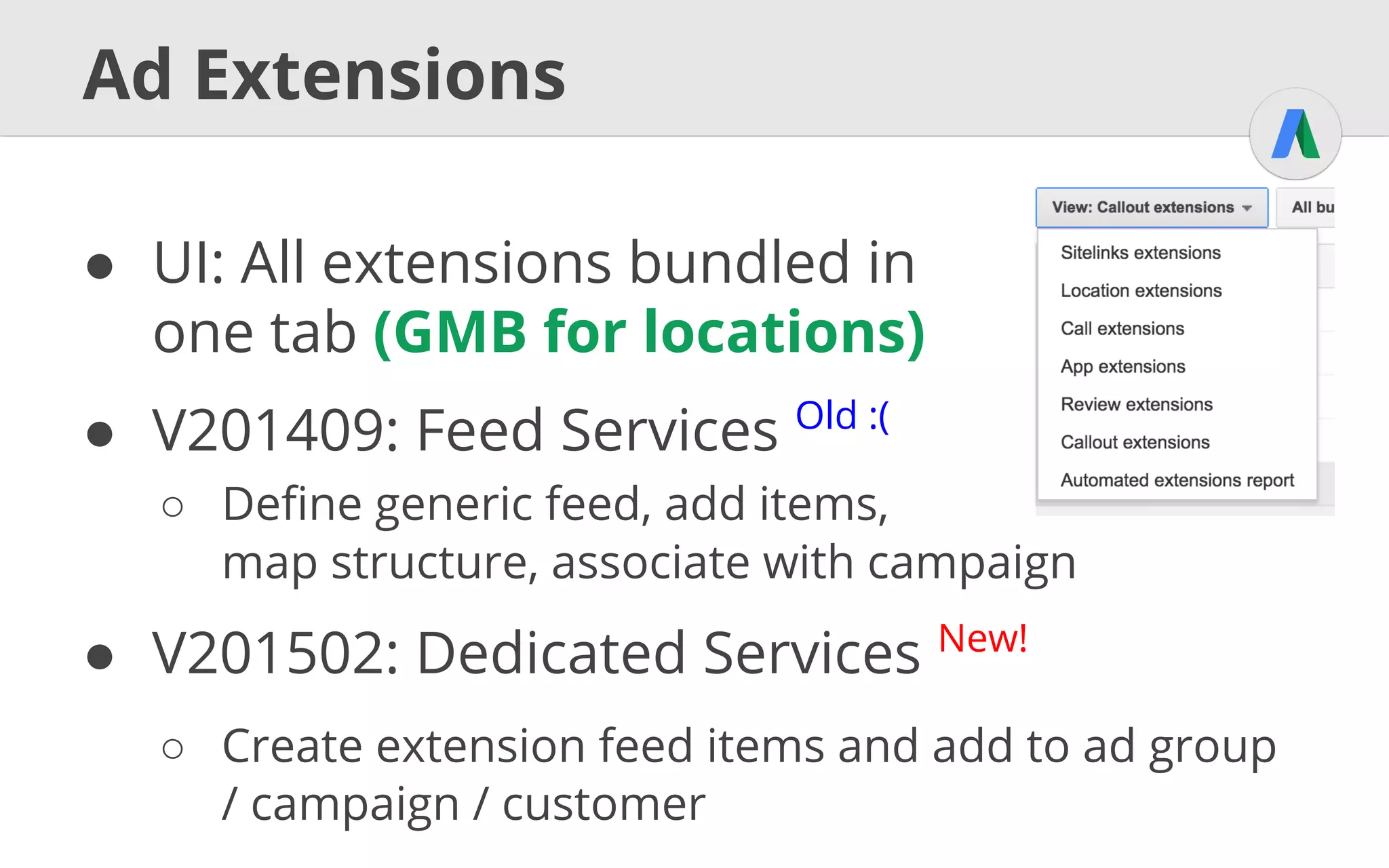 A
PI
Ad Extensions Example cont.
ExtensionSetting extSetting = new ExtensionSetting();
extSetting.setExtensions(
new ExtensionFeedItem[] {sitelink});
campaignExtSetting.setExtensionSetting(extSetting);
CampaignExtensionSettingOperation op = new
CampaignExtensionSettingOperation();
op.setOperand(campaignExtSetting);
op.setOperator(Operator.ADD);
CampaignExtensionSettingReturnValue returnValue =
service.mutate(
new CampaignExtensionSettingOperation[] {op});
A
PI
 
