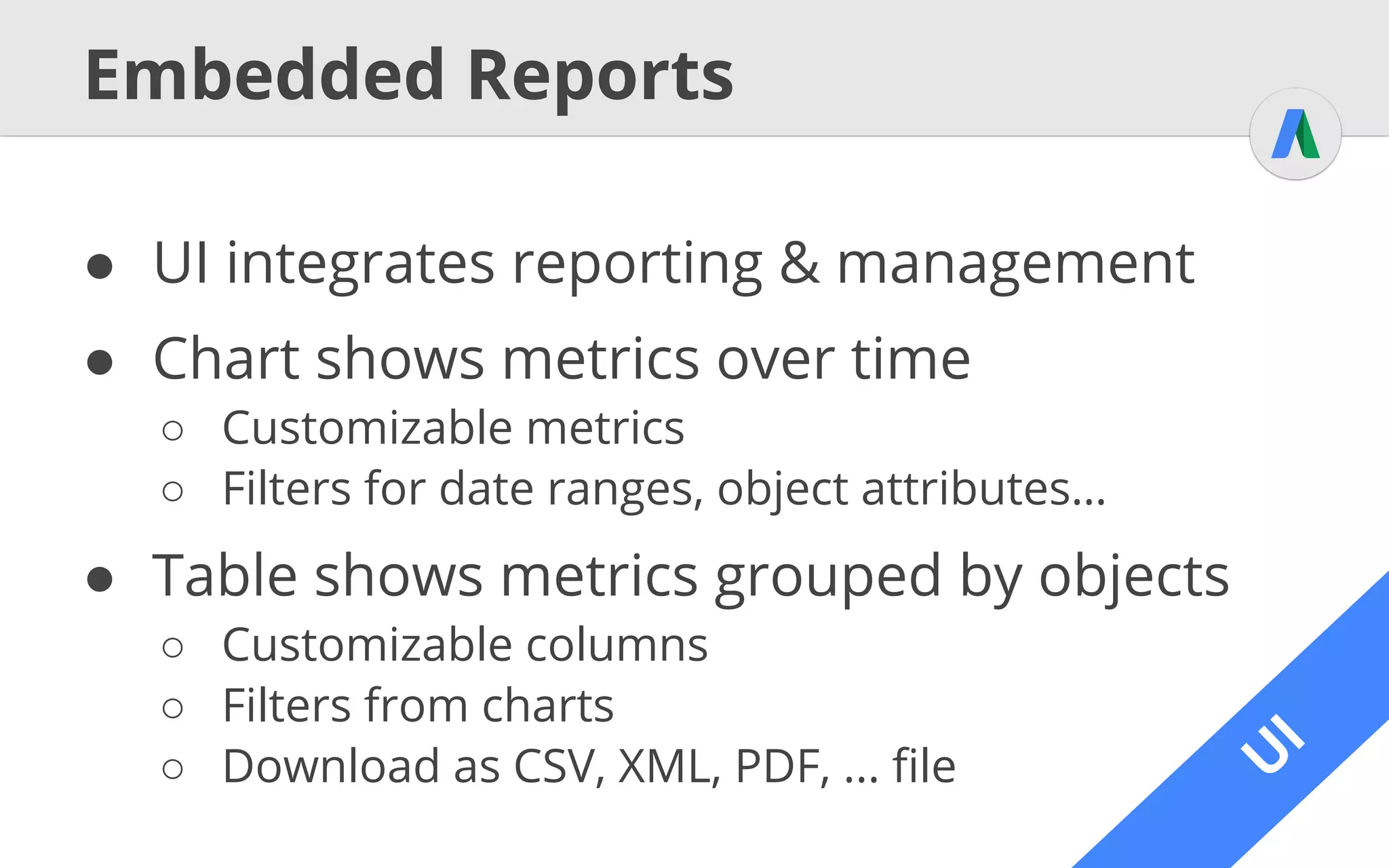 A
PI
Reporting with the API
● Reports through ReportDownloader*
○ Download as stream / file, same as through UI
○ Define report type, columns, filters, format, etc.
using ReportDefinition
○ Alternative: AWQL
* Slightly different in other languages
 