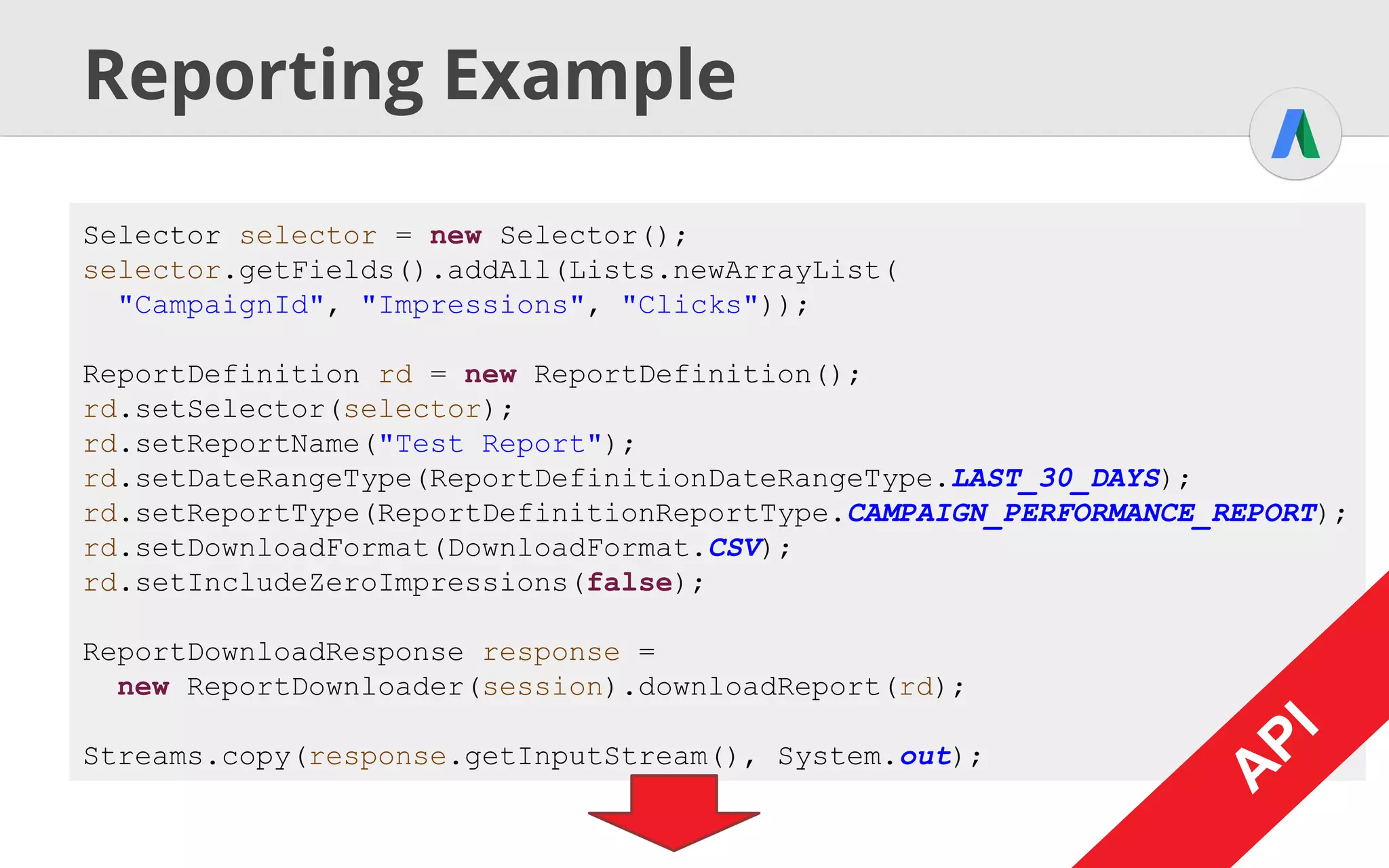 A
PI
Reporting Example / AWQL
String query = "SELECT CampaignId, Impressions, Clicks"
+ " FROM CAMPAIGN_PERFORMANCE_REPORT" +
+ " WHERE Impressions > 0"
+ " DURING LAST_30_DAYS";
ReportDownloadResponse response =
new ReportDownloader(session).downloadReport(query, DownloadFormat.CSV);
Streams.copy(response.getInputStream(), System.out);
A
PI
A
PI
 