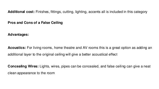 Additional cost: Finishes, fittings, cutting, lighting, accents all is included in this category
Pros and Cons of a False Ceiling
Advantages:
Acoustics: For living rooms, home theatre and AV rooms this is a great option as adding an
additional layer to the original ceiling will give a better acoustical effect
Concealing Wires: Lights, wires, pipes can be concealed, and false ceiling can give a neat
clean appearance to the room
 