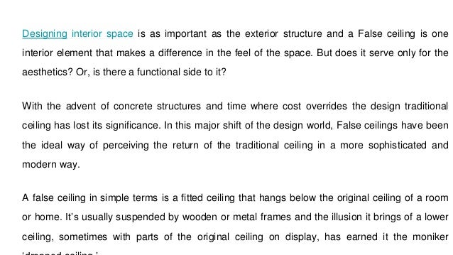 Designing interior space is as important as the exterior structure and a False ceiling is one
interior element that makes a difference in the feel of the space. But does it serve only for the
aesthetics? Or, is there a functional side to it?
With the advent of concrete structures and time where cost overrides the design traditional
ceiling has lost its significance. In this major shift of the design world, False ceilings have been
the ideal way of perceiving the return of the traditional ceiling in a more sophisticated and
modern way.
A false ceiling in simple terms is a fitted ceiling that hangs below the original ceiling of a room
or home. It’s usually suspended by wooden or metal frames and the illusion it brings of a lower
ceiling, sometimes with parts of the original ceiling on display, has earned it the moniker
 
