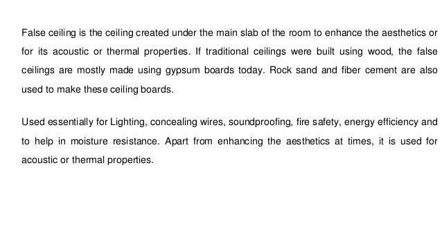False ceiling is the ceiling created under the main slab of the room to enhance the aesthetics or
for its acoustic or thermal properties. If traditional ceilings were built using wood, the false
ceilings are mostly made using gypsum boards today. Rock sand and fiber cement are also
used to make these ceiling boards.
Used essentially for Lighting, concealing wires, soundproofing, fire safety, energy efficiency and
to help in moisture resistance. Apart from enhancing the aesthetics at times, it is used for
acoustic or thermal properties.
 
