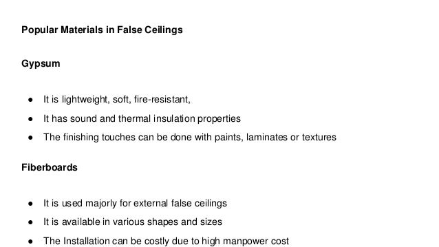 Popular Materials in False Ceilings
Gypsum
● It is lightweight, soft, fire-resistant,
● It has sound and thermal insulation properties
● The finishing touches can be done with paints, laminates or textures
Fiberboards
● It is used majorly for external false ceilings
● It is available in various shapes and sizes
● The Installation can be costly due to high manpower cost
 
