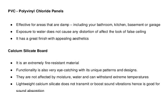 PVC - Polyvinyl Chloride Panels
● Effective for areas that are damp – including your bathroom, kitchen, basement or garage
● Exposure to water does not cause any distortion of affect the look of false ceiling
● It has a great finish with appealing aesthetics
Calcium Silicate Board
● It is an extremely fire-resistant material
● Functionality is also very eye-catching with its unique patterns and designs.
● They are not affected by moisture, water and can withstand extreme temperatures
● Lightweight calcium silicate does not transmit or boost sound vibrations hence is good for
 