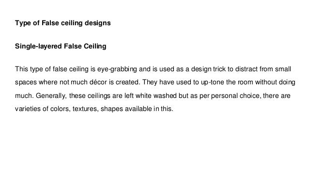 Type of False ceiling designs
Single-layered False Ceiling
This type of false ceiling is eye-grabbing and is used as a design trick to distract from small
spaces where not much décor is created. They have used to up-tone the room without doing
much. Generally, these ceilings are left white washed but as per personal choice, there are
varieties of colors, textures, shapes available in this.
 