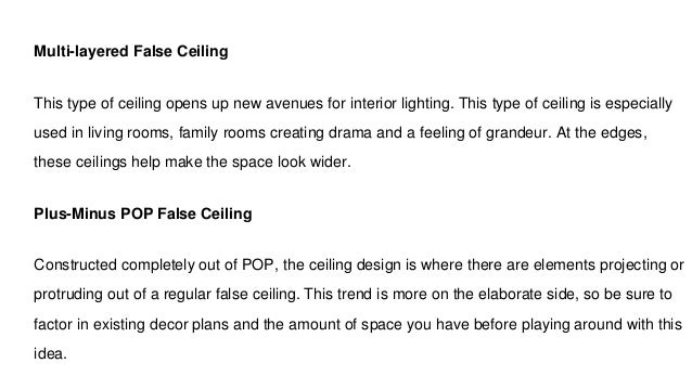 Multi-layered False Ceiling
This type of ceiling opens up new avenues for interior lighting. This type of ceiling is especially
used in living rooms, family rooms creating drama and a feeling of grandeur. At the edges,
these ceilings help make the space look wider.
Plus-Minus POP False Ceiling
Constructed completely out of POP, the ceiling design is where there are elements projecting or
protruding out of a regular false ceiling. This trend is more on the elaborate side, so be sure to
factor in existing decor plans and the amount of space you have before playing around with this
idea.
 
