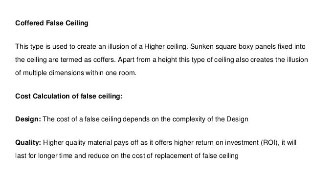 Coffered False Ceiling
This type is used to create an illusion of a Higher ceiling. Sunken square boxy panels fixed into
the ceiling are termed as coffers. Apart from a height this type of ceiling also creates the illusion
of multiple dimensions within one room.
Cost Calculation of false ceiling:
Design: The cost of a false ceiling depends on the complexity of the Design
Quality: Higher quality material pays off as it offers higher return on investment (ROI), it will
last for longer time and reduce on the cost of replacement of false ceiling
 