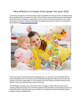 How affection increases brain power for your child
The moment any parent see their little baby or that small toddler face smiling at them, all anxieties drop
and immediately their face breaks into a smile. Their child also embraces that reaction and immediately
wants their parent to hug them, or pick them up or kiss them. This inter-play of affection is one of the
key findings of research conducted at Baby Bliss and supported by Berkeley Institute of Learning & the
Brain and Harvard Center for Developing Child.
Image Courtesy: BoldSky.com
The human touch is always known to have healing powers. It is one of the most remarkable tools to
relieve immediate stress. The moment, a parent affectionately hugs their child, the level of calm that
embraces the child is unbelievable. In a very simplistic form, this releases any tension build up for the
child in its mind and the blood flow increases in the body.
The child begins to breathe easy, and is able to focus its energies in other important tasks such as
studying, playing and relaxing. One of the most important piece of guidance encouraged to parents is to
increase the level of affection shown to your children. This enables your child to also develop skills of
empathy, kindness and helpfulness.
 