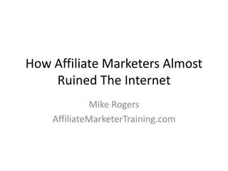 How Affiliate Marketers Almost 
Ruined The Internet 
Mike Rogers 
AffiliateMarketerTraining.com 
 