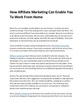 How Affiliate Marketing Can Enable You
To Work From Home
Most if us are incredibly comfortablein our own homes. It is where all of our
comforts arekept. Part of the daily grind of a job is having to leave the home. The
task is much moredifficult if you have children to consider. Many of us would love
to be able to work fromhome. We are more comfortableand can be much more
productive. However, very few regular jobs offer this type of flexibility. They want
employees on site wherethey can be watched and monitored.
If you would like to make a living working fromhome, the affiliate marketing
business could be the answer. If you havea computer, with internet access there
is no reason your home office cannotbecome your new home business.
Affiliate marketing means that you work on behalf of another company. You
helping to expand a company that already exists. This provides you with several
advantages. First, your marketing brands or products that are already on the
market. You don’t have to create new productand present it to the public. If the
brands arefairly well known then attracting customers should not be too difficult.
Itis much easier to sell something that has an established reputation that break in
with something new.
Second. The advertising of the productwill already be taken care of. The main
corporation will have some suggestions and equipment available to help advertise
the productor product line. This can include pamphlets, catalogues or posters.
They will also make samples available at no costto you. This minimizes your
investment so the risk is nothing. You justneed to concentrate on selling the
productand maximizing your earnings.
Third, Affiliate marketing can be done in the comfortof your own home. As long
as you have adequate storagespace for company productthere is no reason you
 