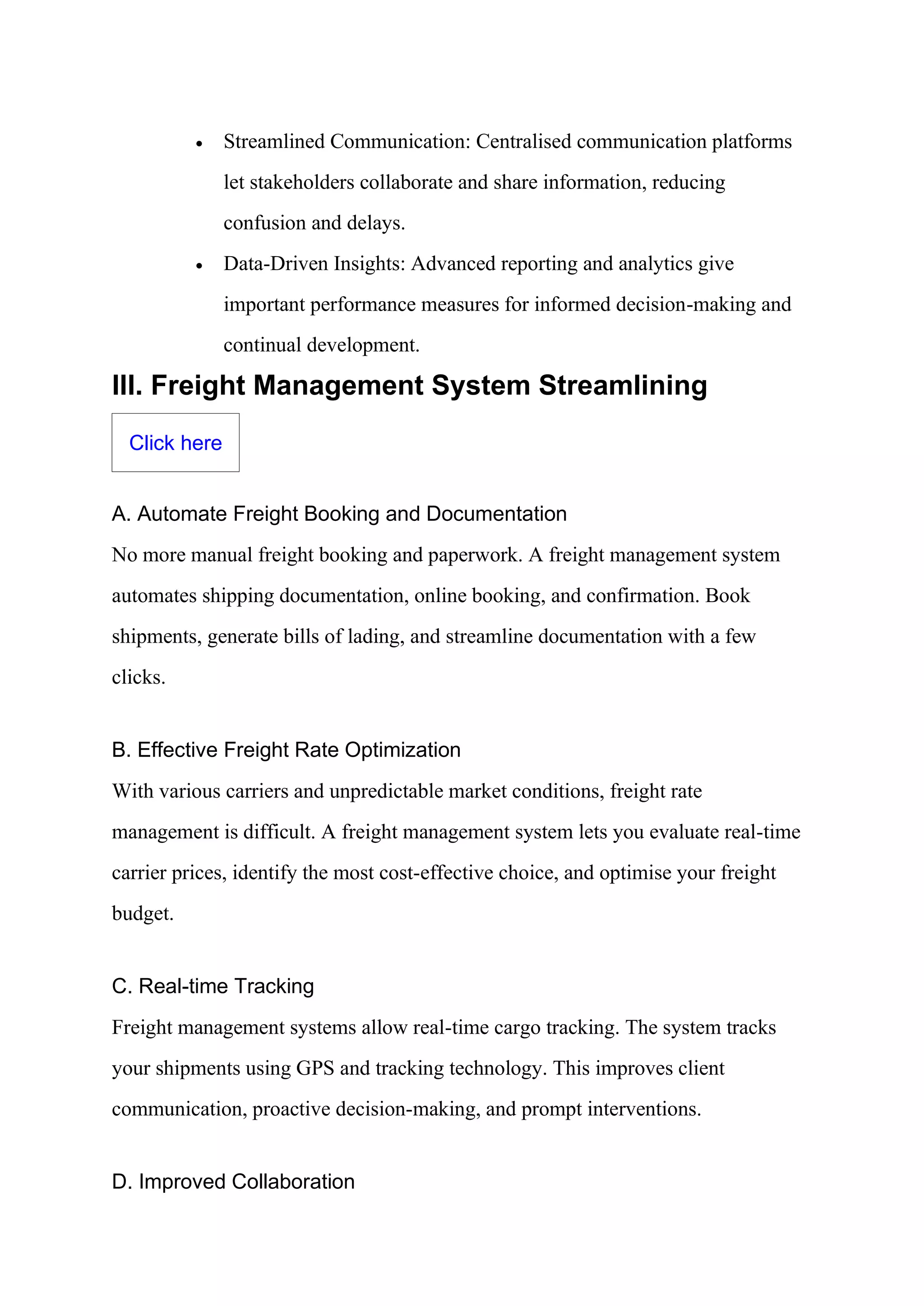 • Streamlined Communication: Centralised communication platforms
let stakeholders collaborate and share information, reducing
confusion and delays.
• Data-Driven Insights: Advanced reporting and analytics give
important performance measures for informed decision-making and
continual development.
III. Freight Management System Streamlining
Click here
A. Automate Freight Booking and Documentation
No more manual freight booking and paperwork. A freight management system
automates shipping documentation, online booking, and confirmation. Book
shipments, generate bills of lading, and streamline documentation with a few
clicks.
B. Effective Freight Rate Optimization
With various carriers and unpredictable market conditions, freight rate
management is difficult. A freight management system lets you evaluate real-time
carrier prices, identify the most cost-effective choice, and optimise your freight
budget.
C. Real-time Tracking
Freight management systems allow real-time cargo tracking. The system tracks
your shipments using GPS and tracking technology. This improves client
communication, proactive decision-making, and prompt interventions.
D. Improved Collaboration
 