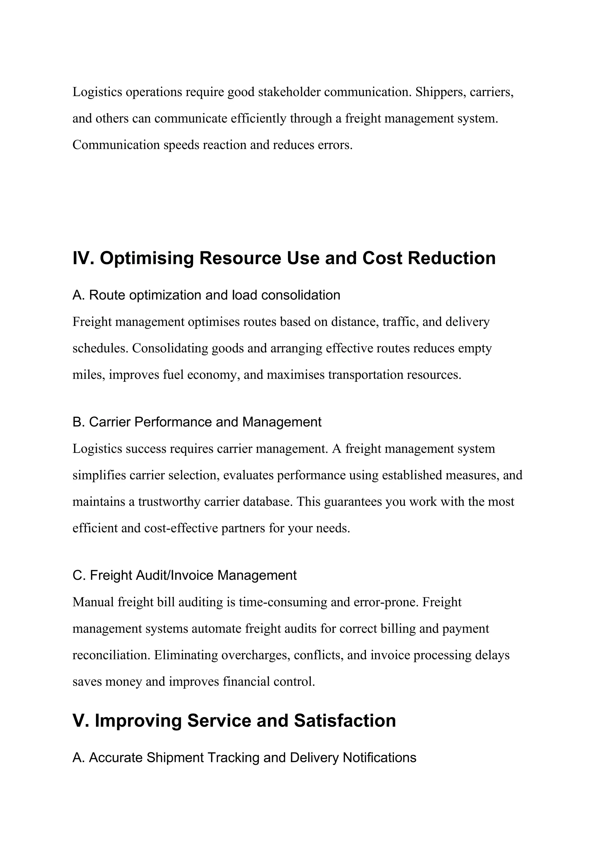 Logistics operations require good stakeholder communication. Shippers, carriers,
and others can communicate efficiently through a freight management system.
Communication speeds reaction and reduces errors.
IV. Optimising Resource Use and Cost Reduction
A. Route optimization and load consolidation
Freight management optimises routes based on distance, traffic, and delivery
schedules. Consolidating goods and arranging effective routes reduces empty
miles, improves fuel economy, and maximises transportation resources.
B. Carrier Performance and Management
Logistics success requires carrier management. A freight management system
simplifies carrier selection, evaluates performance using established measures, and
maintains a trustworthy carrier database. This guarantees you work with the most
efficient and cost-effective partners for your needs.
C. Freight Audit/Invoice Management
Manual freight bill auditing is time-consuming and error-prone. Freight
management systems automate freight audits for correct billing and payment
reconciliation. Eliminating overcharges, conflicts, and invoice processing delays
saves money and improves financial control.
V. Improving Service and Satisfaction
A. Accurate Shipment Tracking and Delivery Notifications
 