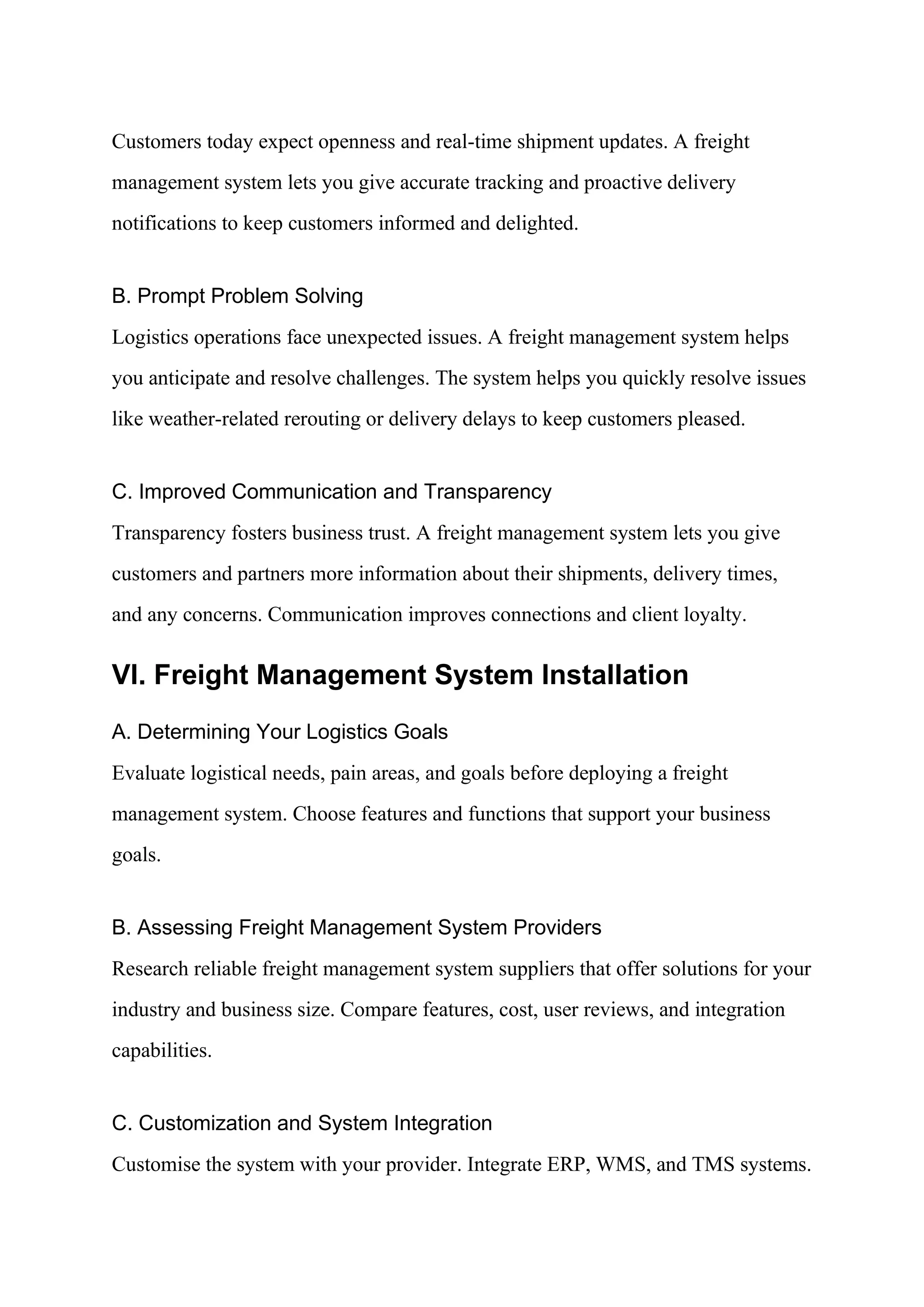 Customers today expect openness and real-time shipment updates. A freight
management system lets you give accurate tracking and proactive delivery
notifications to keep customers informed and delighted.
B. Prompt Problem Solving
Logistics operations face unexpected issues. A freight management system helps
you anticipate and resolve challenges. The system helps you quickly resolve issues
like weather-related rerouting or delivery delays to keep customers pleased.
C. Improved Communication and Transparency
Transparency fosters business trust. A freight management system lets you give
customers and partners more information about their shipments, delivery times,
and any concerns. Communication improves connections and client loyalty.
VI. Freight Management System Installation
A. Determining Your Logistics Goals
Evaluate logistical needs, pain areas, and goals before deploying a freight
management system. Choose features and functions that support your business
goals.
B. Assessing Freight Management System Providers
Research reliable freight management system suppliers that offer solutions for your
industry and business size. Compare features, cost, user reviews, and integration
capabilities.
C. Customization and System Integration
Customise the system with your provider. Integrate ERP, WMS, and TMS systems.
 