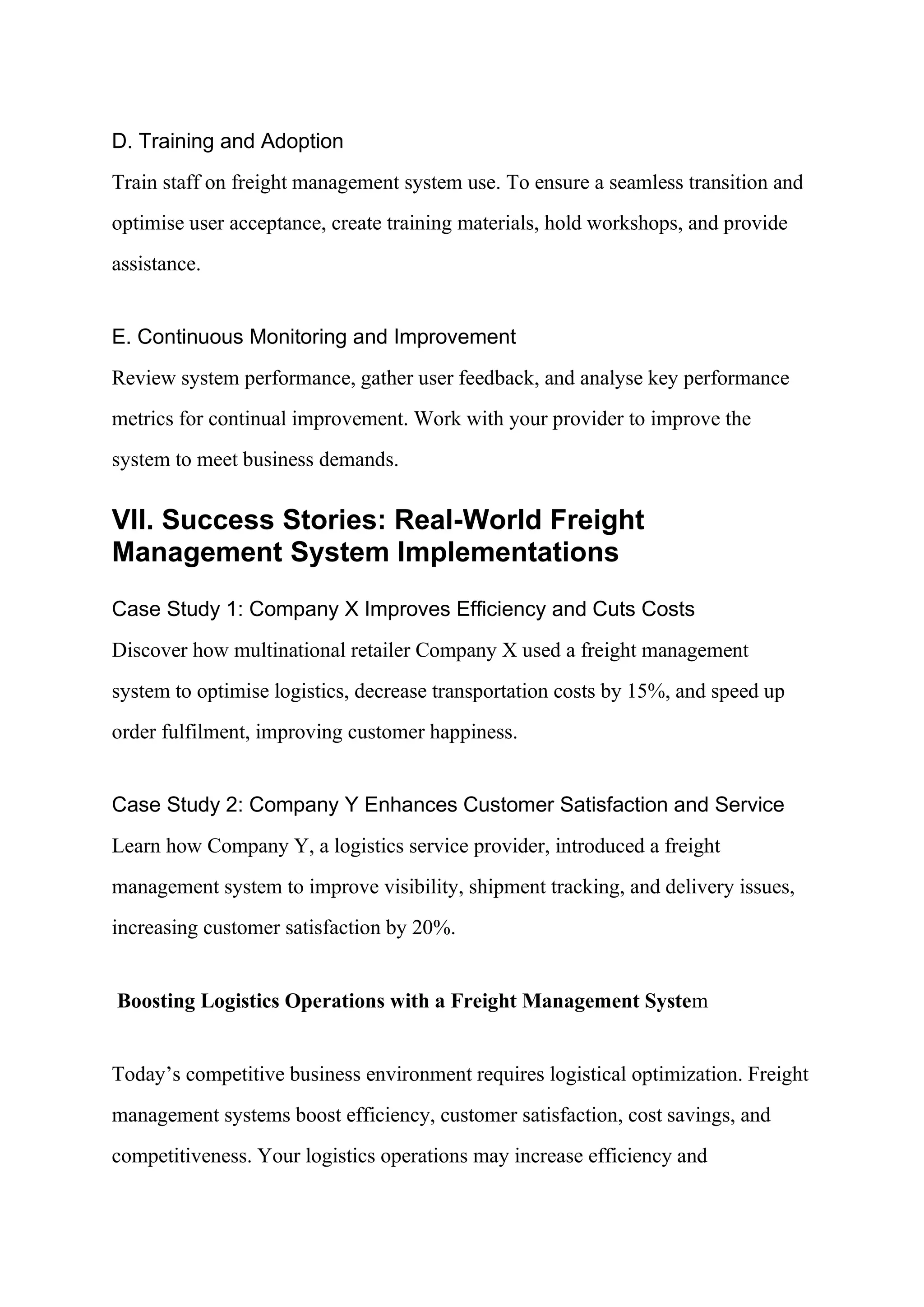 D. Training and Adoption
Train staff on freight management system use. To ensure a seamless transition and
optimise user acceptance, create training materials, hold workshops, and provide
assistance.
E. Continuous Monitoring and Improvement
Review system performance, gather user feedback, and analyse key performance
metrics for continual improvement. Work with your provider to improve the
system to meet business demands.
VII. Success Stories: Real-World Freight
Management System Implementations
Case Study 1: Company X Improves Efficiency and Cuts Costs
Discover how multinational retailer Company X used a freight management
system to optimise logistics, decrease transportation costs by 15%, and speed up
order fulfilment, improving customer happiness.
Case Study 2: Company Y Enhances Customer Satisfaction and Service
Learn how Company Y, a logistics service provider, introduced a freight
management system to improve visibility, shipment tracking, and delivery issues,
increasing customer satisfaction by 20%.
Boosting Logistics Operations with a Freight Management System
Today’s competitive business environment requires logistical optimization. Freight
management systems boost efficiency, customer satisfaction, cost savings, and
competitiveness. Your logistics operations may increase efficiency and
 