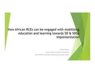 How African RCEs can be engaged with mobilizing
education and learning towards SD & SDGs
Implementation
Dr Mary Otieno
Senior Lecturer, Kenyatta University
Retired RCE Coordinator, RCE Greater Nairobi, Kenya
 