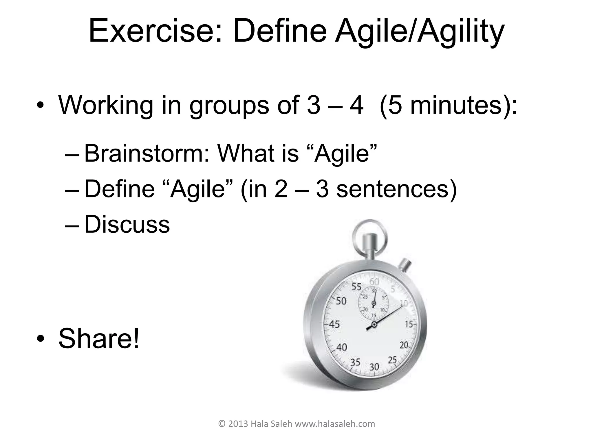 Exercise: Define Agile/Agility
• Working in groups of 3 – 4 (5 minutes):
– Brainstorm: What is “Agile”
– Define “Agile” (in 2 – 3 sentences)
– Discuss
• Share!
© 2013 Hala Saleh www.halasaleh.com
 