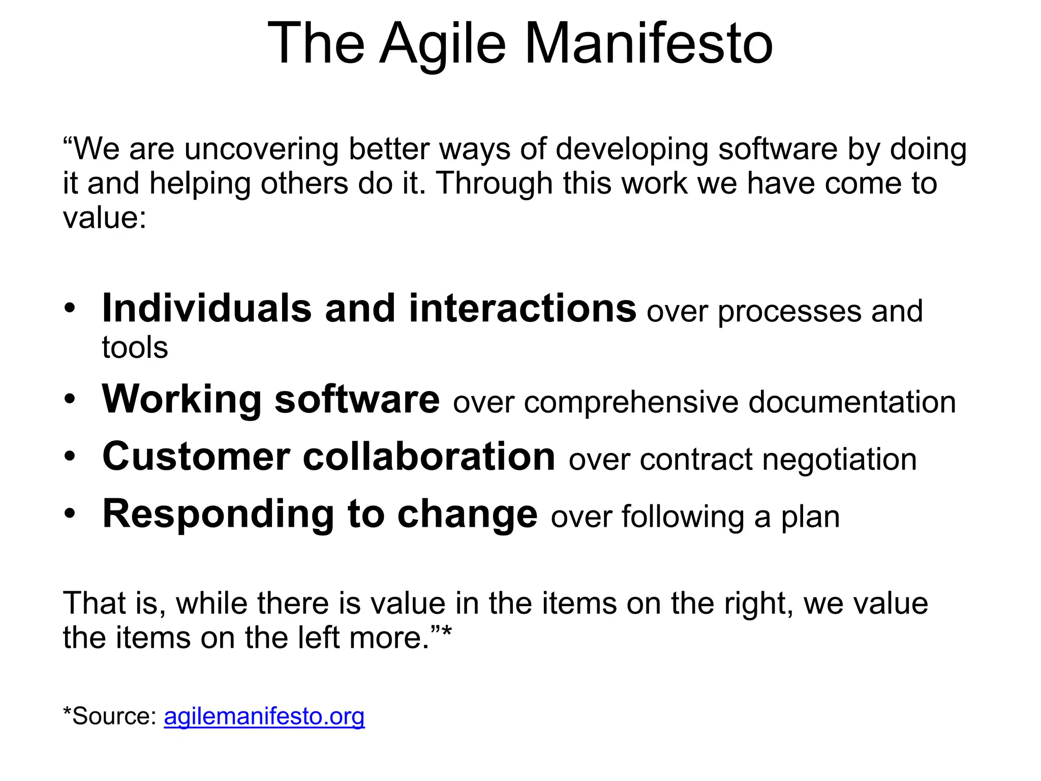 The Agile Manifesto
“We are uncovering better ways of developing software by doing
it and helping others do it. Through this work we have come to
value:
• Individuals and interactions over processes and
tools
• Working software over comprehensive documentation
• Customer collaboration over contract negotiation
• Responding to change over following a plan
That is, while there is value in the items on the right, we value
the items on the left more.”*
*Source: agilemanifesto.org
 