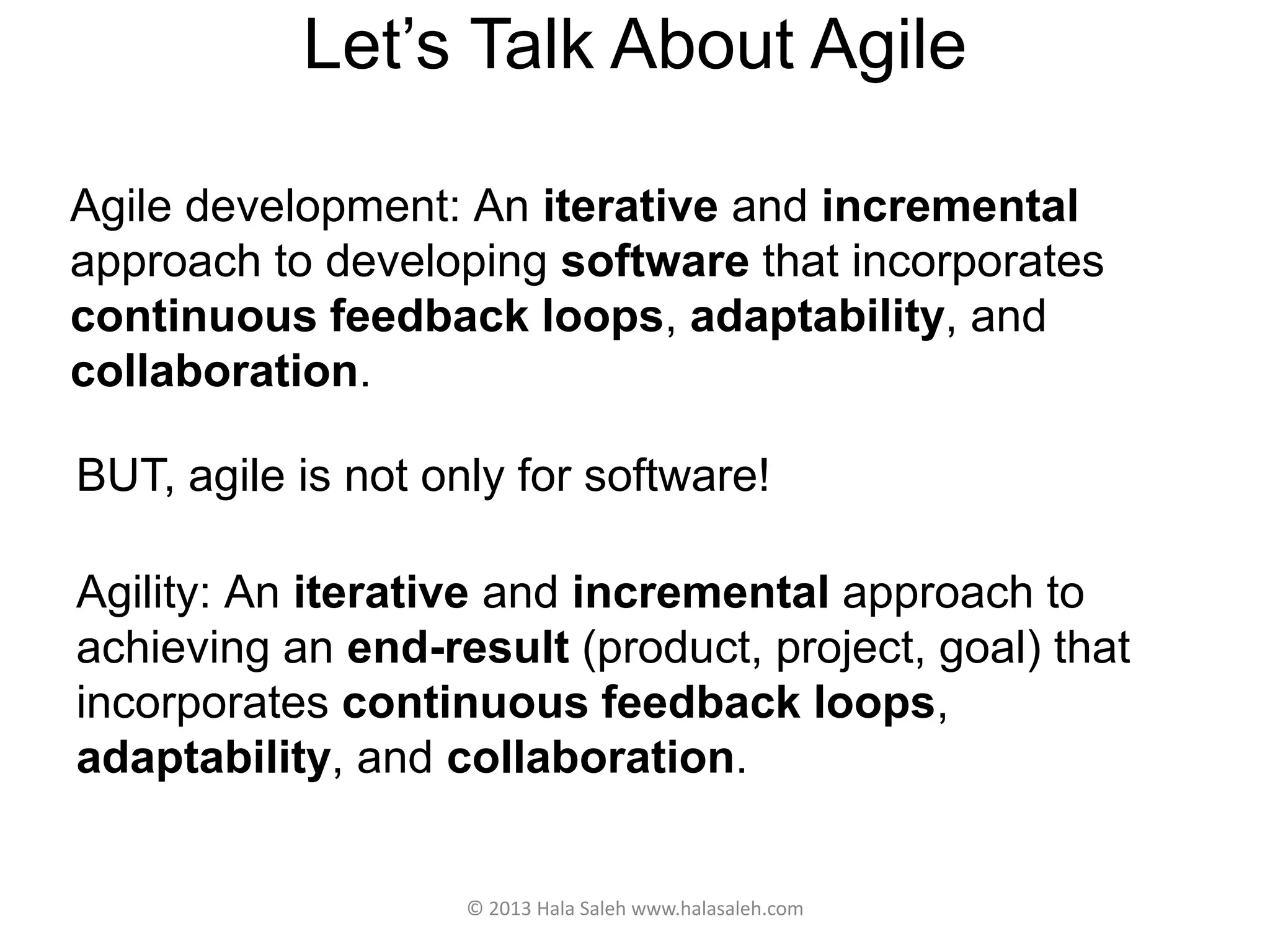 Let’s Talk About Agile
Agile development: An iterative and incremental
approach to developing software that incorporates
continuous feedback loops, adaptability, and
collaboration.
© 2013 Hala Saleh www.halasaleh.com
BUT, agile is not only for software!
Agility: An iterative and incremental approach to
achieving an end-result (product, project, goal) that
incorporates continuous feedback loops,
adaptability, and collaboration.
 