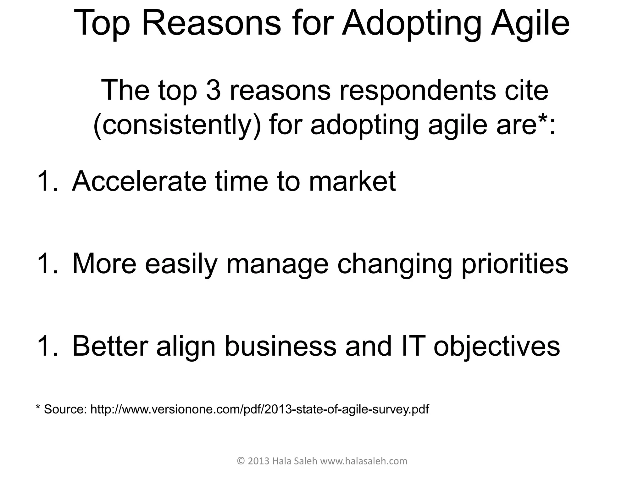 Top Reasons for Adopting Agile
The top 3 reasons respondents cite
(consistently) for adopting agile are*:
1. Accelerate time to market
1. More easily manage changing priorities
1. Better align business and IT objectives
* Source: http://www.versionone.com/pdf/2013-state-of-agile-survey.pdf
© 2013 Hala Saleh www.halasaleh.com
 