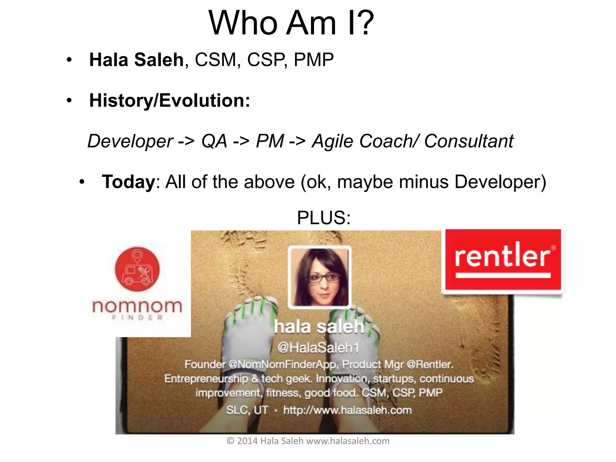 Who Am I?
• Hala Saleh, CSM, CSP, PMP
• History/Evolution:
Developer -> QA -> PM -> Agile Coach/ Consultant
• Today: All of the above (ok, maybe minus Developer)
PLUS:
© 2014 Hala Saleh www.halasaleh.com
 