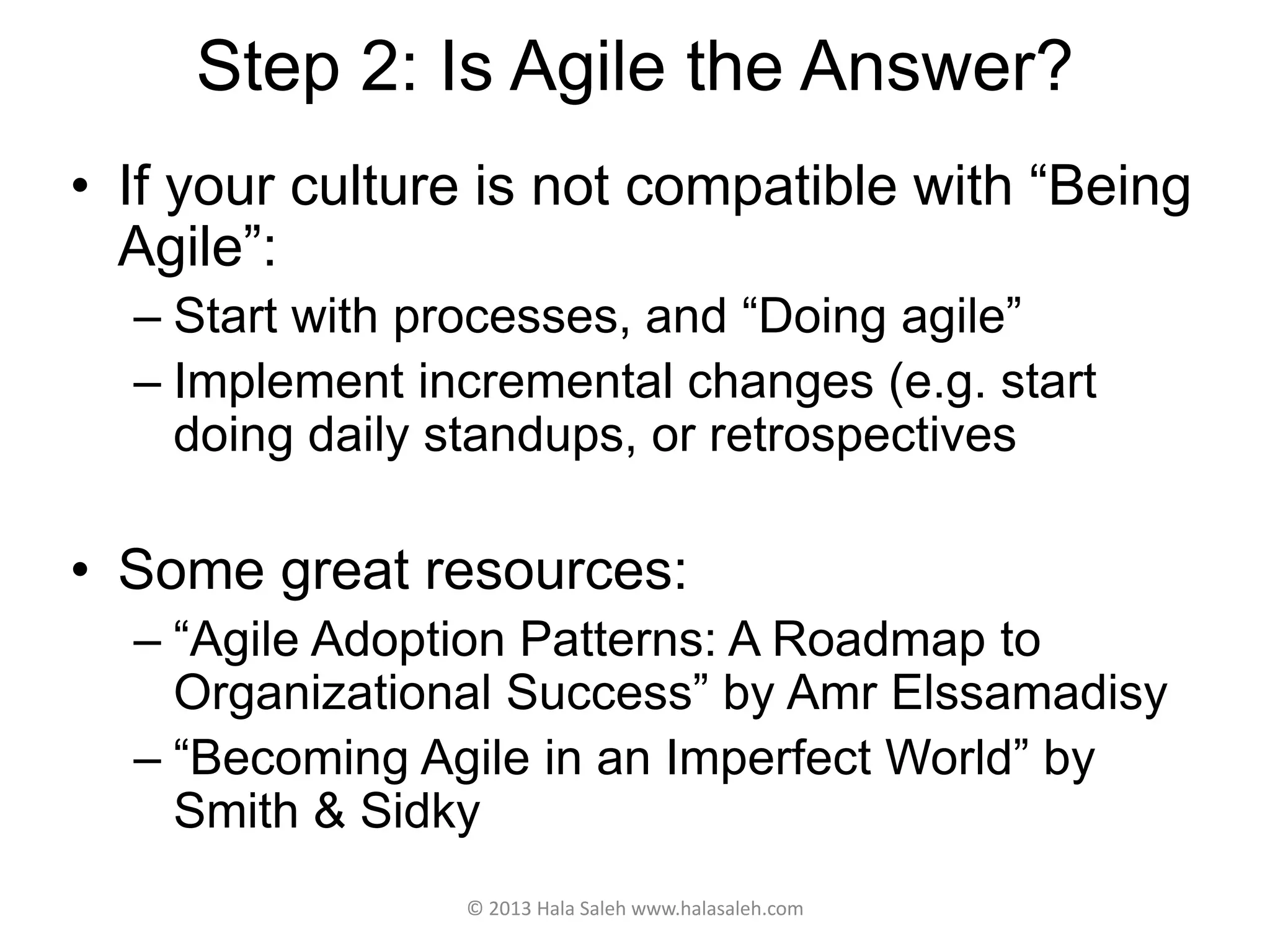Step 2: Is Agile the Answer?
• If your culture is not compatible with “Being
Agile”:
– Start with processes, and “Doing agile”
– Implement incremental changes (e.g. start
doing daily standups, or retrospectives
• Some great resources:
– “Agile Adoption Patterns: A Roadmap to
Organizational Success” by Amr Elssamadisy
– “Becoming Agile in an Imperfect World” by
Smith & Sidky
© 2013 Hala Saleh www.halasaleh.com
 