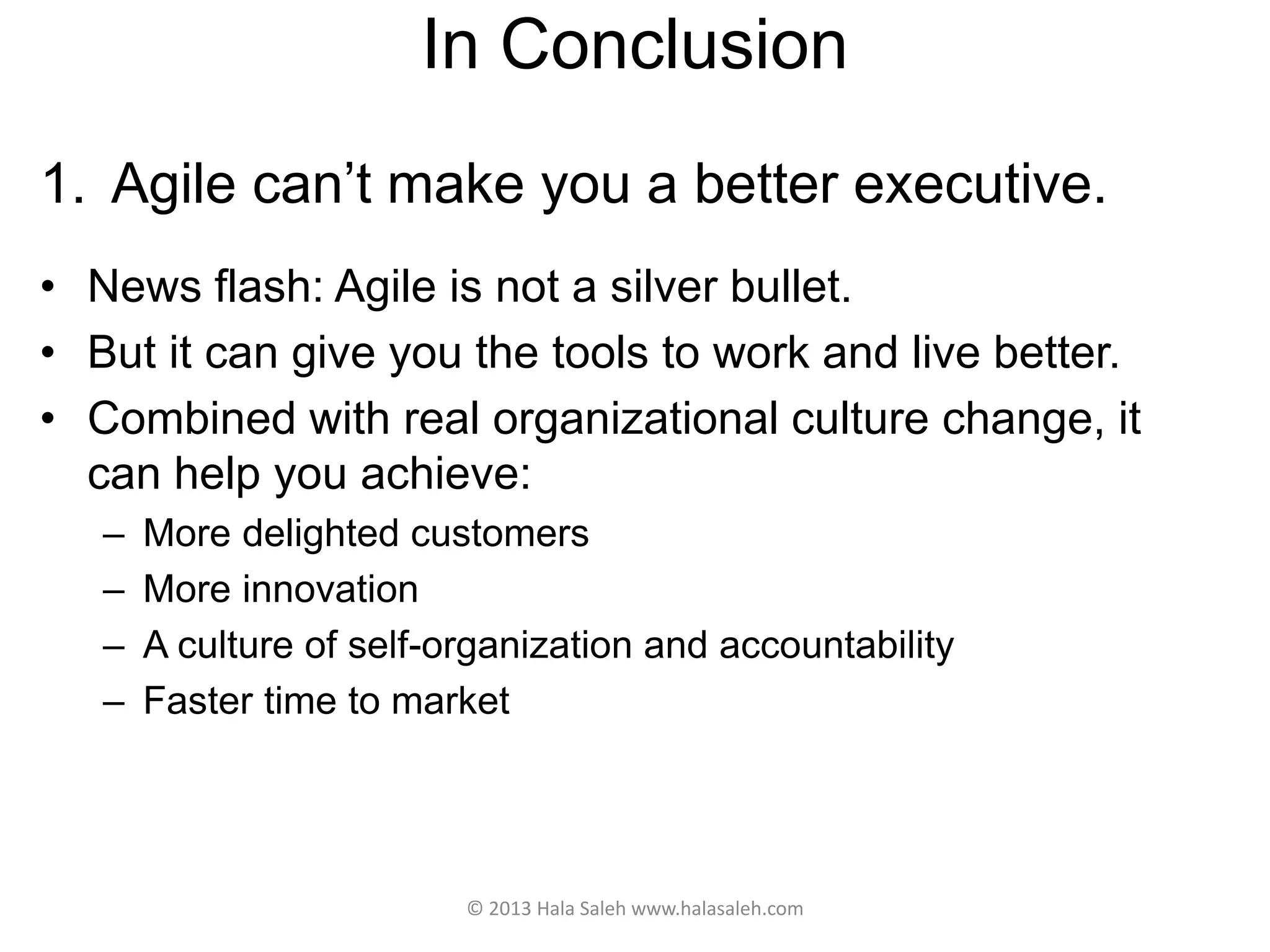 In Conclusion
1. Agile can’t make you a better executive.
• News flash: Agile is not a silver bullet.
• But it can give you the tools to work and live better.
• Combined with real organizational culture change, it
can help you achieve:
– More delighted customers
– More innovation
– A culture of self-organization and accountability
– Faster time to market
© 2013 Hala Saleh www.halasaleh.com
 