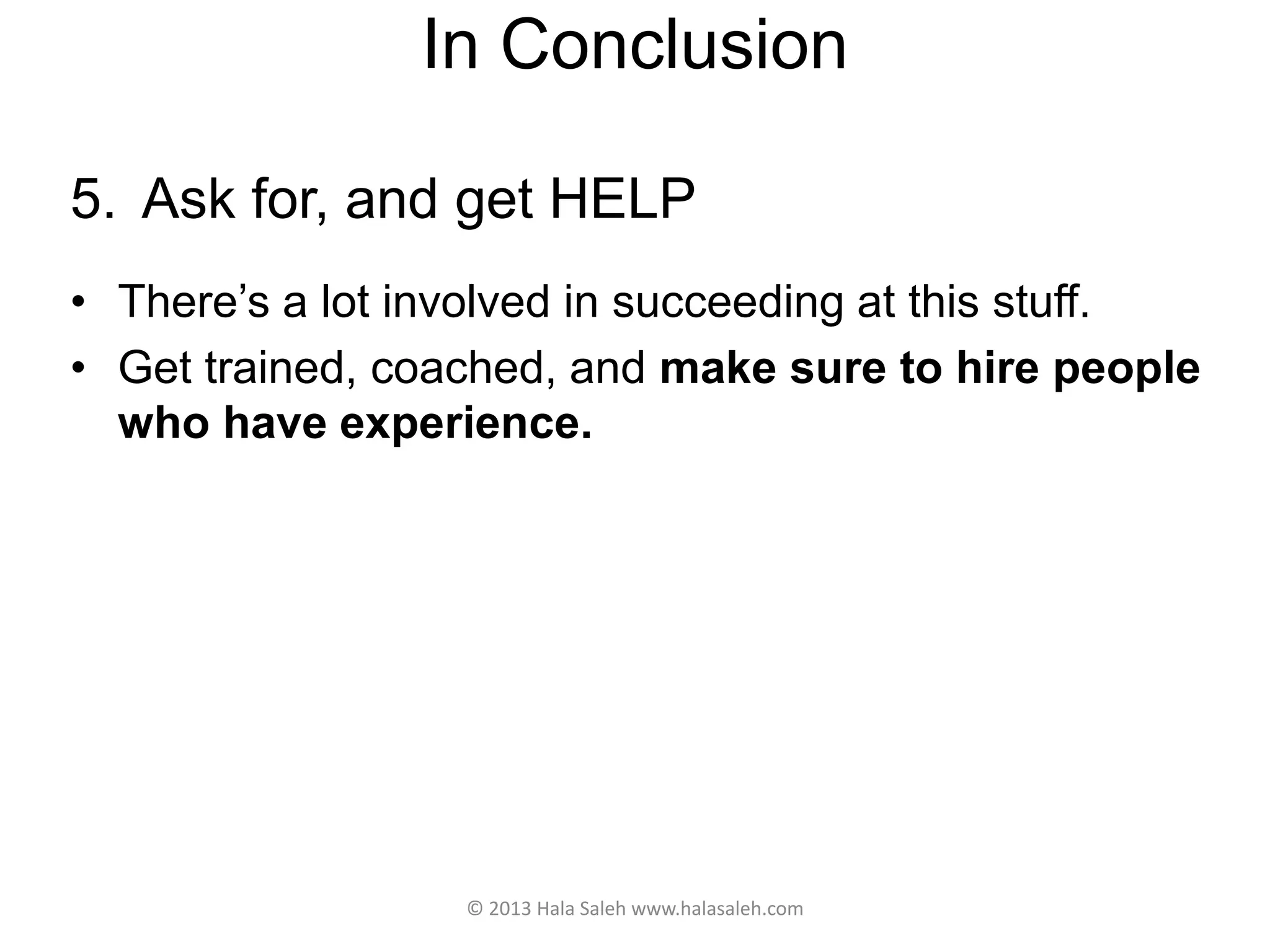 In Conclusion
5. Ask for, and get HELP
• There’s a lot involved in succeeding at this stuff.
• Get trained, coached, and make sure to hire people
who have experience.
© 2013 Hala Saleh www.halasaleh.com
 