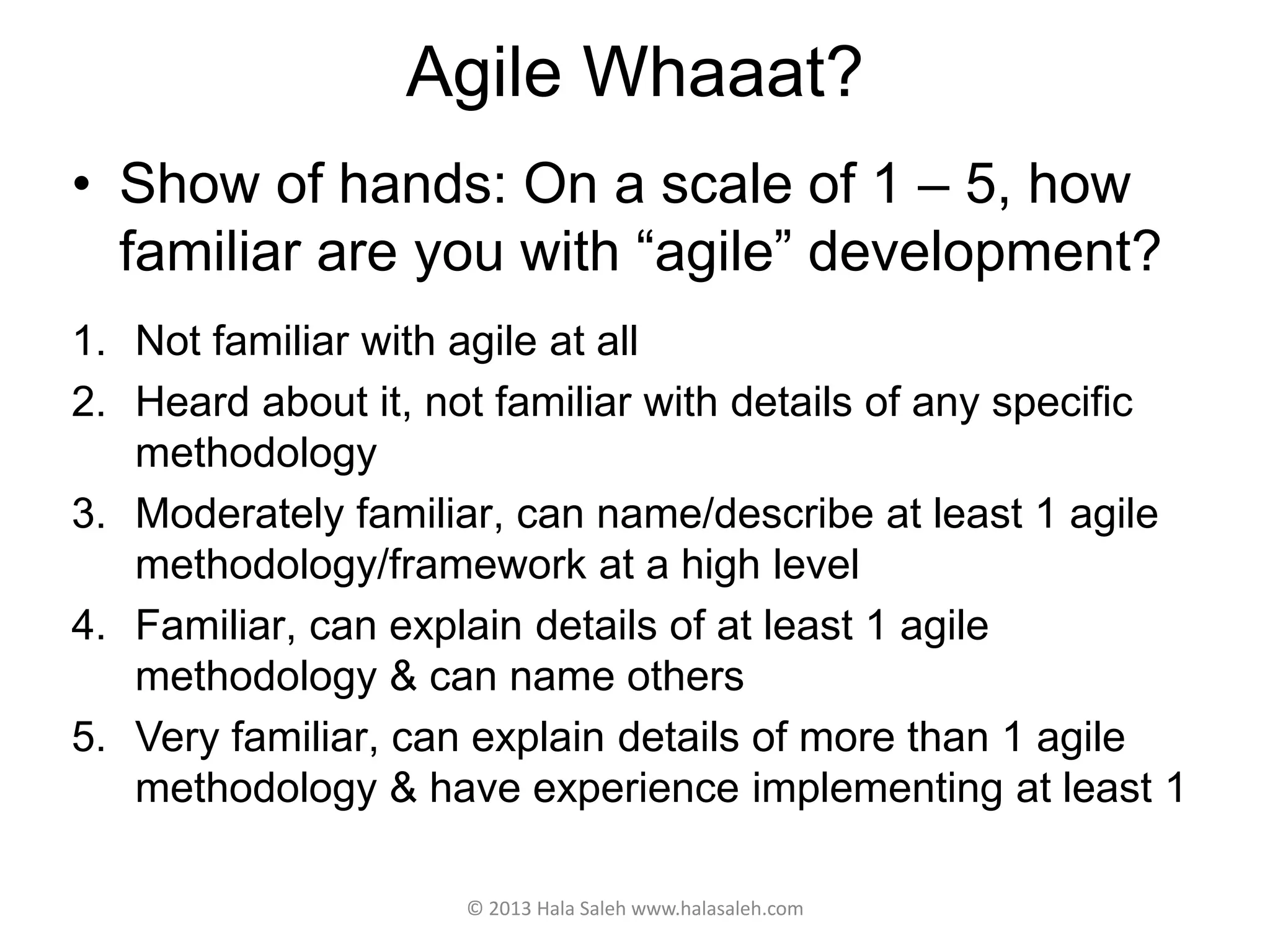 Agile Whaaat?
© 2013 Hala Saleh www.halasaleh.com
• Show of hands: On a scale of 1 – 5, how
familiar are you with “agile” development?
1. Not familiar with agile at all
2. Heard about it, not familiar with details of any specific
methodology
3. Moderately familiar, can name/describe at least 1 agile
methodology/framework at a high level
4. Familiar, can explain details of at least 1 agile
methodology & can name others
5. Very familiar, can explain details of more than 1 agile
methodology & have experience implementing at least 1
 