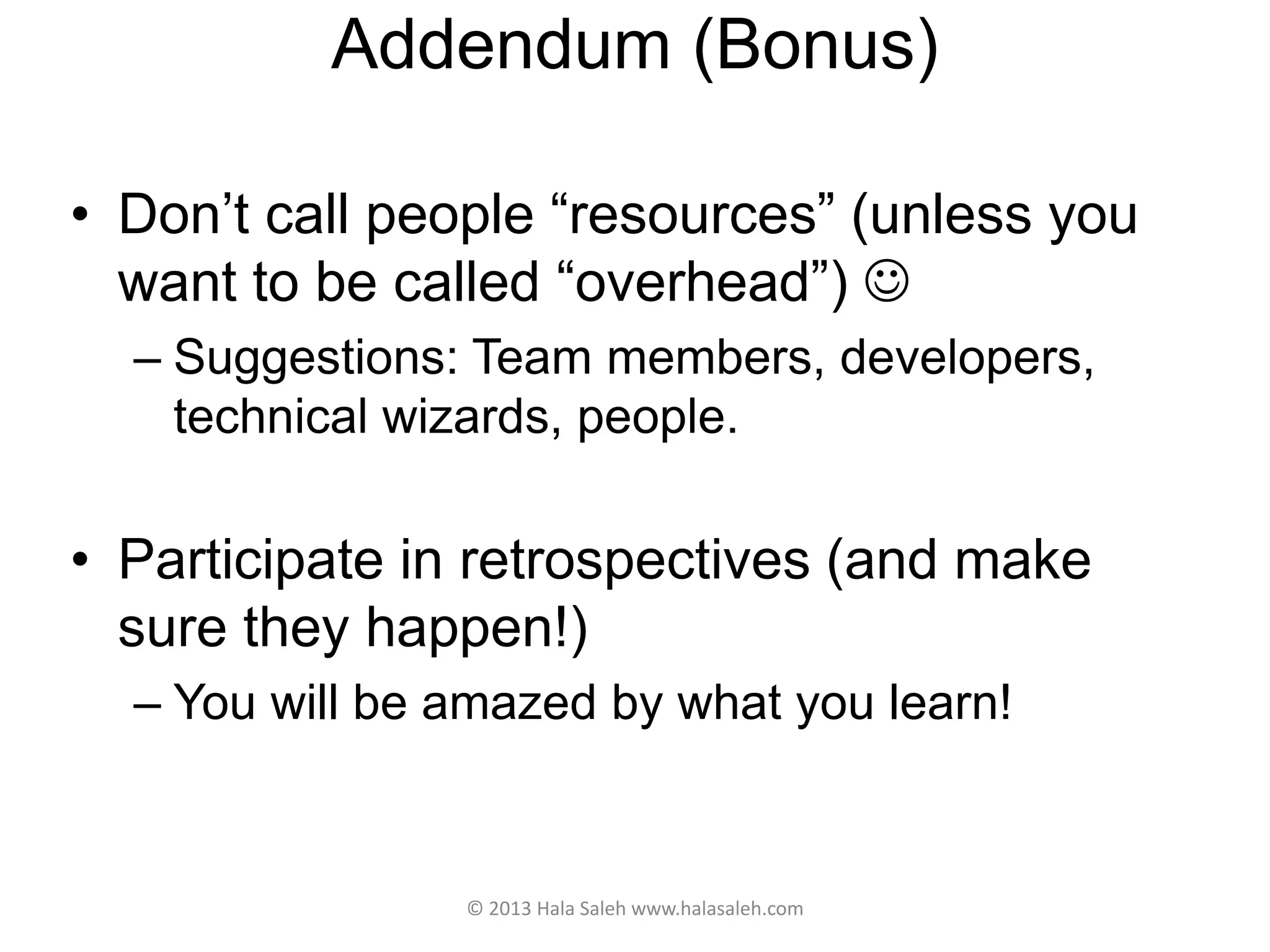 Addendum (Bonus)
• Don’t call people “resources” (unless you
want to be called “overhead”) 
– Suggestions: Team members, developers,
technical wizards, people.
• Participate in retrospectives (and make
sure they happen!)
– You will be amazed by what you learn!
© 2013 Hala Saleh www.halasaleh.com
 