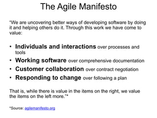 The Agile Manifesto
“We are uncovering better ways of developing software by doing
it and helping others do it. Through this work we have come to
value:
• Individuals and interactions over processes and
tools
• Working software over comprehensive documentation
• Customer collaboration over contract negotiation
• Responding to change over following a plan
That is, while there is value in the items on the right, we value
the items on the left more.”*
*Source: agilemanifesto.org
 