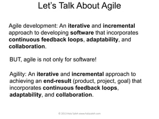 Let’s Talk About Agile
Agile development: An iterative and incremental
approach to developing software that incorporates
continuous feedback loops, adaptability, and
collaboration.
© 2013 Hala Saleh www.halasaleh.com
BUT, agile is not only for software!
Agility: An iterative and incremental approach to
achieving an end-result (product, project, goal) that
incorporates continuous feedback loops,
adaptability, and collaboration.
 