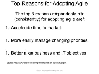 Top Reasons for Adopting Agile
The top 3 reasons respondents cite
(consistently) for adopting agile are*:
1. Accelerate time to market
1. More easily manage changing priorities
1. Better align business and IT objectives
* Source: http://www.versionone.com/pdf/2013-state-of-agile-survey.pdf
© 2013 Hala Saleh www.halasaleh.com
 