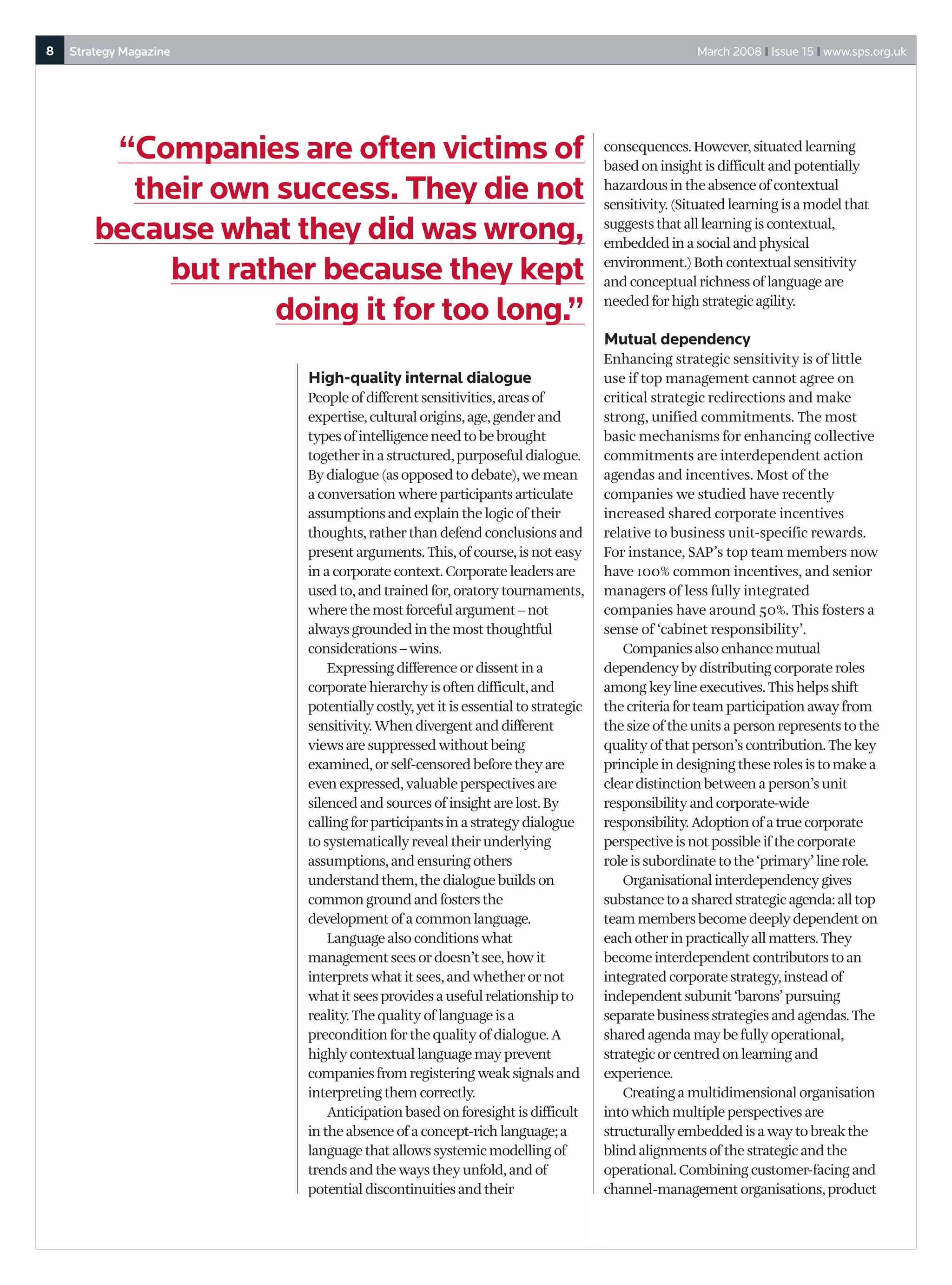 8   Strategy Magazine                                                                          March 2008 I Issue 15 I www.sps.org.uk




         “Companies are often victims of                                       consequences. However, situated learning
                                                                               based on insight is difficult and potentially
          their own success. They die not                                      hazardous in the absence of contextual
                                                                               sensitivity. (Situated learning is a model that

        because what they did was wrong,                                       suggests that all learning is contextual,
                                                                               embedded in a social and physical

            but rather because they kept                                       environment.) Both contextual sensitivity
                                                                               and conceptual richness of language are
                                                                               needed for high strategic agility.
                    doing it for too long.”
                                                                               Mutual dependency
                                                                               Enhancing strategic sensitivity is of little
                        High-quality internal dialogue                         use if top management cannot agree on
                        People of different sensitivities, areas of            critical strategic redirections and make
                        expertise, cultural origins, age, gender and           strong, unified commitments. The most
                        types of intelligence need to be brought               basic mechanisms for enhancing collective
                        together in a structured, purposeful dialogue.         commitments are interdependent action
                        By dialogue (as opposed to debate), we mean            agendas and incentives. Most of the
                        a conversation where participants articulate           companies we studied have recently
                        assumptions and explain the logic of their             increased shared corporate incentives
                        thoughts, rather than defend conclusions and           relative to business unit-specific rewards.
                        present arguments. This, of course, is not easy        For instance, SAP’s top team members now
                        in a corporate context. Corporate leaders are          have 100% common incentives, and senior
                        used to, and trained for, oratory tournaments,         managers of less fully integrated
                        where the most forceful argument – not                 companies have around 50%. This fosters a
                        always grounded in the most thoughtful                 sense of ‘cabinet responsibility’.
                        considerations – wins.                                     Companies also enhance mutual
                            Expressing difference or dissent in a              dependency by distributing corporate roles
                        corporate hierarchy is often difficult, and            among key line executives. This helps shift
                        potentially costly, yet it is essential to strategic   the criteria for team participation away from
                        sensitivity. When divergent and different              the size of the units a person represents to the
                        views are suppressed without being                     quality of that person’s contribution. The key
                        examined, or self-censored before they are             principle in designing these roles is to make a
                        even expressed, valuable perspectives are              clear distinction between a person’s unit
                        silenced and sources of insight are lost. By           responsibility and corporate-wide
                        calling for participants in a strategy dialogue        responsibility. Adoption of a true corporate
                        to systematically reveal their underlying              perspective is not possible if the corporate
                        assumptions, and ensuring others                       role is subordinate to the ‘primary’ line role.
                        understand them, the dialogue builds on                    Organisational interdependency gives
                        common ground and fosters the                          substance to a shared strategic agenda: all top
                        development of a common language.                      team members become deeply dependent on
                            Language also conditions what                      each other in practically all matters. They
                        management sees or doesn’t see, how it                 become interdependent contributors to an
                        interprets what it sees, and whether or not            integrated corporate strategy, instead of
                        what it sees provides a useful relationship to         independent subunit ‘barons’ pursuing
                        reality. The quality of language is a                  separate business strategies and agendas. The
                        precondition for the quality of dialogue. A            shared agenda may be fully operational,
                        highly contextual language may prevent                 strategic or centred on learning and
                        companies from registering weak signals and            experience.
                        interpreting them correctly.                               Creating a multidimensional organisation
                            Anticipation based on foresight is difficult       into which multiple perspectives are
                        in the absence of a concept-rich language; a           structurally embedded is a way to break the
                        language that allows systemic modelling of             blind alignments of the strategic and the
                        trends and the ways they unfold, and of                operational. Combining customer-facing and
                        potential discontinuities and their                    channel-management organisations, product
 