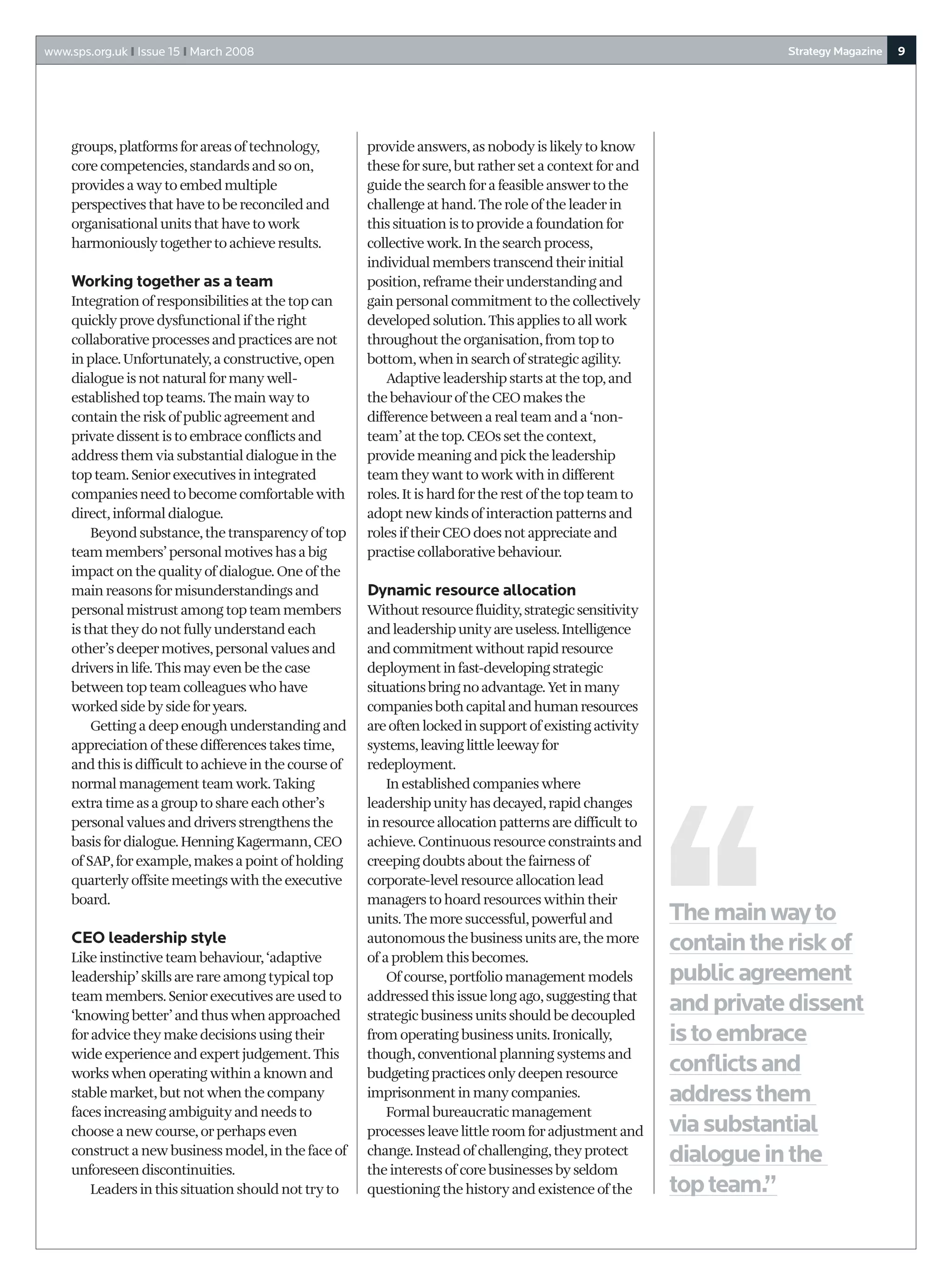 www.sps.org.uk I Issue 15 I March 2008                                                                                 Strategy Magazine   9




    groups, platforms for areas of technology,          provide answers, as nobody is likely to know
    core competencies, standards and so on,             these for sure, but rather set a context for and
    provides a way to embed multiple                    guide the search for a feasible answer to the
    perspectives that have to be reconciled and         challenge at hand. The role of the leader in
    organisational units that have to work              this situation is to provide a foundation for
    harmoniously together to achieve results.           collective work. In the search process,
                                                        individual members transcend their initial
    Working together as a team                          position, reframe their understanding and
    Integration of responsibilities at the top can      gain personal commitment to the collectively
    quickly prove dysfunctional if the right            developed solution. This applies to all work
    collaborative processes and practices are not       throughout the organisation, from top to
    in place. Unfortunately, a constructive, open       bottom, when in search of strategic agility.
    dialogue is not natural for many well-                  Adaptive leadership starts at the top, and
    established top teams. The main way to              the behaviour of the CEO makes the
    contain the risk of public agreement and            difference between a real team and a ‘non-
    private dissent is to embrace conflicts and         team’ at the top. CEOs set the context,
    address them via substantial dialogue in the        provide meaning and pick the leadership
    top team. Senior executives in integrated           team they want to work with in different
    companies need to become comfortable with           roles. It is hard for the rest of the top team to
    direct, informal dialogue.                          adopt new kinds of interaction patterns and
        Beyond substance, the transparency of top       roles if their CEO does not appreciate and
    team members’ personal motives has a big            practise collaborative behaviour.
    impact on the quality of dialogue. One of the
    main reasons for misunderstandings and              Dynamic resource allocation
    personal mistrust among top team members            Without resource fluidity, strategic sensitivity
    is that they do not fully understand each           and leadership unity are useless. Intelligence
    other’s deeper motives, personal values and         and commitment without rapid resource
    drivers in life. This may even be the case          deployment in fast-developing strategic
    between top team colleagues who have                situations bring no advantage. Yet in many
    worked side by side for years.                      companies both capital and human resources
        Getting a deep enough understanding and         are often locked in support of existing activity
    appreciation of these differences takes time,       systems, leaving little leeway for
    and this is difficult to achieve in the course of   redeployment.
    normal management team work. Taking                     In established companies where
    extra time as a group to share each other’s         leadership unity has decayed, rapid changes
    personal values and drivers strengthens the         in resource allocation patterns are difficult to
    basis for dialogue. Henning Kagermann, CEO          achieve. Continuous resource constraints and
    of SAP, for example, makes a point of holding       creeping doubts about the fairness of
    quarterly offsite meetings with the executive       corporate-level resource allocation lead
    board.                                              managers to hoard resources within their
                                                        units. The more successful, powerful and            The main way to
    CEO leadership style                                autonomous the business units are, the more
                                                                                                            contain the risk of
    Like instinctive team behaviour, ‘adaptive          of a problem this becomes.
    leadership’ skills are rare among typical top           Of course, portfolio management models          public agreement
    team members. Senior executives are used to         addressed this issue long ago, suggesting that
    ‘knowing better’ and thus when approached           strategic business units should be decoupled
                                                                                                            and private dissent
    for advice they make decisions using their          from operating business units. Ironically,          is to embrace
    wide experience and expert judgement. This          though, conventional planning systems and
    works when operating within a known and             budgeting practices only deepen resource            conflicts and
    stable market, but not when the company             imprisonment in many companies.                     address them
    faces increasing ambiguity and needs to                 Formal bureaucratic management
    choose a new course, or perhaps even                processes leave little room for adjustment and      via substantial
    construct a new business model, in the face of      change. Instead of challenging, they protect        dialogue in the
    unforeseen discontinuities.                         the interests of core businesses by seldom
        Leaders in this situation should not try to     questioning the history and existence of the        top team.”
 