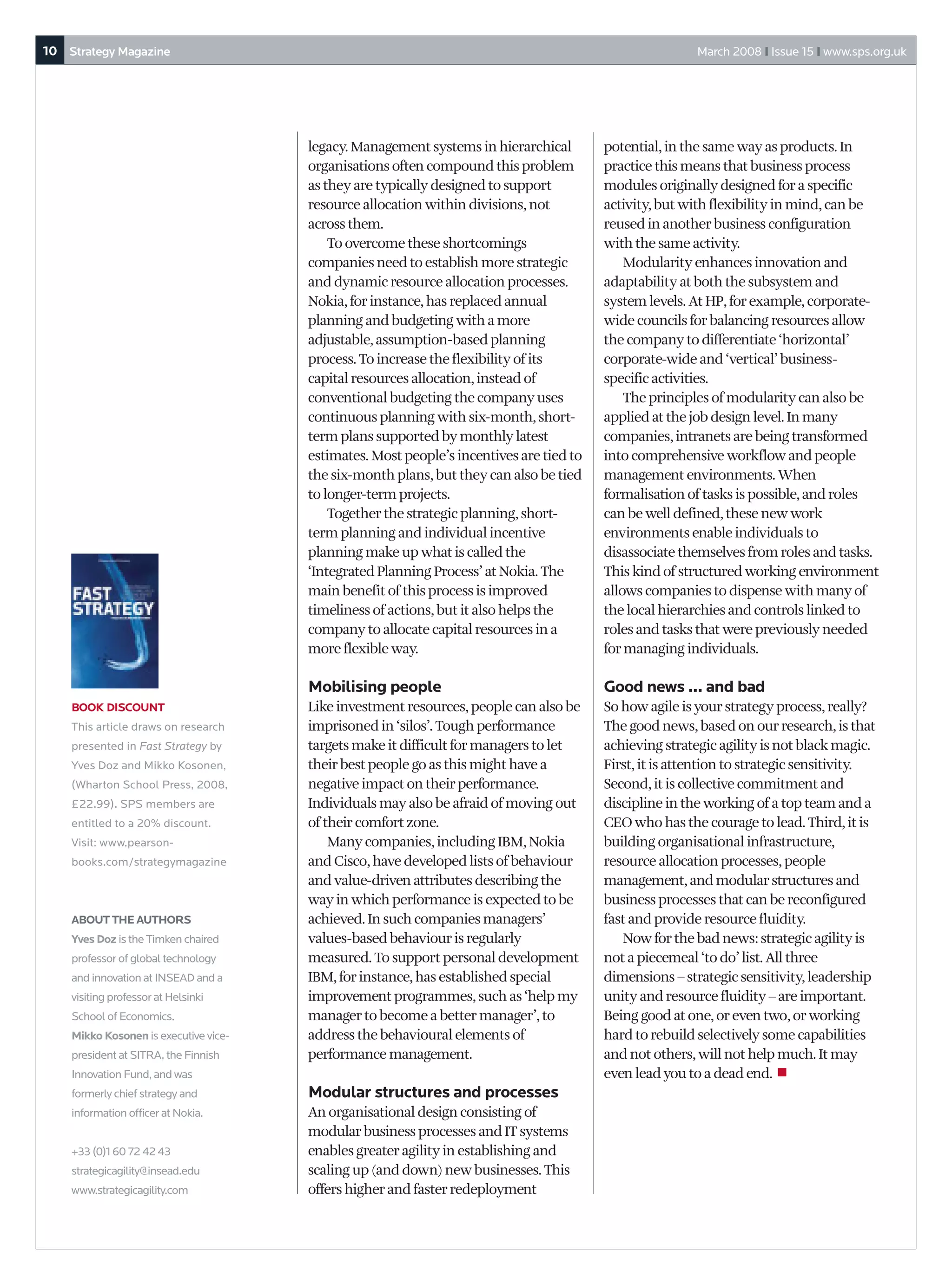 10 Strategy Magazine                                                                                     March 2008 I Issue 15 I www.sps.org.uk




                                       legacy. Management systems in hierarchical        potential, in the same way as products. In
                                       organisations often compound this problem         practice this means that business process
                                       as they are typically designed to support         modules originally designed for a specific
                                       resource allocation within divisions, not         activity, but with flexibility in mind, can be
                                       across them.                                      reused in another business configuration
                                           To overcome these shortcomings                with the same activity.
                                       companies need to establish more strategic            Modularity enhances innovation and
                                       and dynamic resource allocation processes.        adaptability at both the subsystem and
                                       Nokia, for instance, has replaced annual          system levels. At HP, for example, corporate-
                                       planning and budgeting with a more                wide councils for balancing resources allow
                                       adjustable, assumption-based planning             the company to differentiate ‘horizontal’
                                       process. To increase the flexibility of its       corporate-wide and ‘vertical’ business-
                                       capital resources allocation, instead of          specific activities.
                                       conventional budgeting the company uses               The principles of modularity can also be
                                       continuous planning with six-month, short-        applied at the job design level. In many
                                       term plans supported by monthly latest            companies, intranets are being transformed
                                       estimates. Most people’s incentives are tied to   into comprehensive workflow and people
                                       the six-month plans, but they can also be tied    management environments. When
                                       to longer-term projects.                          formalisation of tasks is possible, and roles
                                           Together the strategic planning, short-       can be well defined, these new work
                                       term planning and individual incentive            environments enable individuals to
                                       planning make up what is called the               disassociate themselves from roles and tasks.
                                       ‘Integrated Planning Process’ at Nokia. The       This kind of structured working environment
                                       main benefit of this process is improved          allows companies to dispense with many of
                                       timeliness of actions, but it also helps the      the local hierarchies and controls linked to
                                       company to allocate capital resources in a        roles and tasks that were previously needed
                                       more flexible way.                                for managing individuals.

                                       Mobilising people                                 Good news ... and bad
    BOOK DISCOUNT                      Like investment resources, people can also be     So how agile is your strategy process, really?
    This article draws on research     imprisoned in ‘silos’. Tough performance          The good news, based on our research, is that
    presented in Fast Strategy by      targets make it difficult for managers to let     achieving strategic agility is not black magic.
    Yves Doz and Mikko Kosonen,        their best people go as this might have a         First, it is attention to strategic sensitivity.
    (Wharton School Press, 2008,       negative impact on their performance.             Second, it is collective commitment and
    £22.99). SPS members are           Individuals may also be afraid of moving out      discipline in the working of a top team and a
    entitled to a 20% discount.        of their comfort zone.                            CEO who has the courage to lead. Third, it is
    Visit: www.pearson-                    Many companies, including IBM, Nokia          building organisational infrastructure,
    books.com/strategymagazine         and Cisco, have developed lists of behaviour      resource allocation processes, people
                                       and value-driven attributes describing the        management, and modular structures and
                                       way in which performance is expected to be        business processes that can be reconfigured
    ABOUT THE AUTHORS                  achieved. In such companies managers’             fast and provide resource fluidity.
    Yves Doz is the Timken chaired     values-based behaviour is regularly                  Now for the bad news: strategic agility is
    professor of global technology     measured. To support personal development         not a piecemeal ‘to do’ list. All three
    and innovation at INSEAD and a     IBM, for instance, has established special        dimensions – strategic sensitivity, leadership
    visiting professor at Helsinki     improvement programmes, such as ‘help my          unity and resource fluidity – are important.
    School of Economics.               manager to become a better manager’, to           Being good at one, or even two, or working
    Mikko Kosonen is executive vice-   address the behavioural elements of               hard to rebuild selectively some capabilities
    president at SITRA, the Finnish    performance management.                           and not others, will not help much. It may
    Innovation Fund, and was                                                             even lead you to a dead end. ■
    formerly chief strategy and        Modular structures and processes
    information officer at Nokia.      An organisational design consisting of
                                       modular business processes and IT systems
    +33 (0)1 60 72 42 43               enables greater agility in establishing and
    strategicagility@insead.edu        scaling up (and down) new businesses. This
    www.strategicagility.com           offers higher and faster redeployment
 
