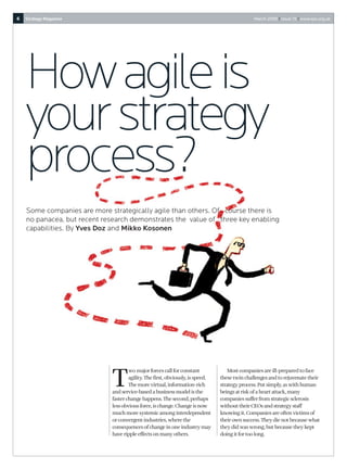 6   Strategy Magazine                                                                          March 2008 I Issue 15 I www.sps.org.uk




    How agile is
    your strategy
    process?
    Some companies are more strategically agile than others. Of course there is
    no panacea, but recent research demonstrates the value of three key enabling
    capabilities. By Yves Doz and Mikko Kosonen




                             T
                                     wo major forces call for constant              Most companies are ill-prepared to face
                                     agility. The first, obviously, is speed.   these twin challenges and to rejuvenate their
                                     The more virtual, information-rich         strategy process. Put simply, as with human
                             and service-based a business model is the          beings at risk of a heart attack, many
                             faster change happens. The second, perhaps         companies suffer from strategic sclerosis
                             less obvious force, is change. Change is now       without their CEOs and strategy staff
                             much more systemic among interdependent            knowing it. Companies are often victims of
                             or convergent industries, where the                their own success. They die not because what
                             consequences of change in one industry may         they did was wrong, but because they kept
                             have ripple effects on many others.                doing it for too long.
 