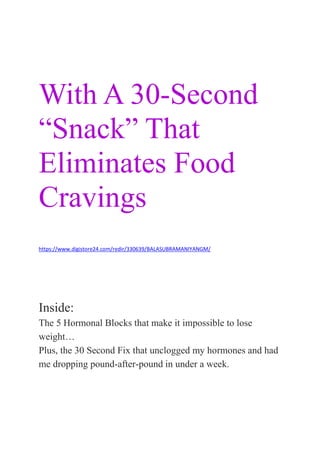 How A Handsome Doctor From Texas
Saved My Life
With A 30-Second
“Snack” That
Eliminates Food
Cravings
& Burns 34 Pounds In
https://www.digistore24.com/redir/330639/BALASUBRAMANIYANGM/
Less Than 60 Days!
Inside:
The 5 Hormonal Blocks that make it impossible to lose
weight…
Plus, the 30 Second Fix that unclogged my hormones and had
me dropping pound-after-pound in under a week.
 