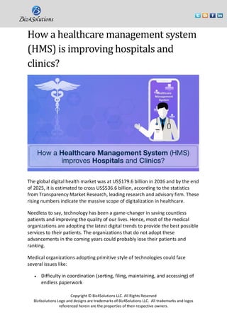 Copyright © Biz4Solutions LLC. All Rights Reserved
Biz4solutions Logo and designs are trademarks of Biz4Solutions LLC. All trademarks and logos
referenced herein are the properties of their respective owners.
How a healthcare management system
(HMS) is improving hospitals and
clinics?
The global digital health market was at US$179.6 billion in 2016 and by the end
of 2025, it is estimated to cross US$536.6 billion, according to the statistics
from Transparency Market Research, leading research and advisory firm. These
rising numbers indicate the massive scope of digitalization in healthcare.
Needless to say, technology has been a game-changer in saving countless
patients and improving the quality of our lives. Hence, most of the medical
organizations are adopting the latest digital trends to provide the best possible
services to their patients. The organizations that do not adopt these
advancements in the coming years could probably lose their patients and
ranking.
Medical organizations adopting primitive style of technologies could face
several issues like:
• Difficulty in coordination (sorting, filing, maintaining, and accessing) of
endless paperwork
 