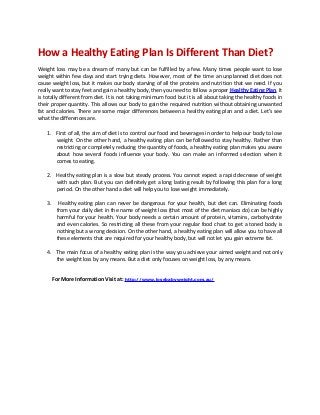How a Healthy Eating Plan Is Different Than Diet?
Weight loss may be a dream of many but can be fulfilled by a few. Many times people want to lose
weight within few days and start trying diets. However, most of the time an unplanned diet does not
cause weight loss, but it makes our body starving of all the proteins and nutrition that we need. If you
really want to stay feet and gain a healthy body, then you need to follow a proper Healthy Eating Plan. It
is totally different from diet. It is not taking minimum food but it is all about taking the healthy foods in
their proper quantity. This allows our body to gain the required nutrition without obtaining unwanted
fat and calories. There are some major differences between a healthy eating plan and a diet. Let’s see
what the differences are.

    1. First of all, the aim of diet is to control our food and beverages in order to help our body to lose
       weight. On the other hand, a healthy eating plan can be followed to stay healthy. Rather than
       restricting or completely reducing the quantity of foods, a healthy eating plan makes you aware
       about how several foods influence your body. You can make an informed selection when it
       comes to eating.

    2. Healthy eating plan is a slow but steady process. You cannot expect a rapid decrease of weight
       with such plan. But you can definitely get a long lasting result by following this plan for a long
       period. On the other hand a diet will help you to lose weight immediately.

    3.     Healthy eating plan can never be dangerous for your health, but diet can. Eliminating foods
          from your daily diet in the name of weight loss (that most of the diet maniacs do) can be highly
          harmful for your health. Your body needs a certain amount of protein, vitamins, carbohydrate
          and even calories. So restricting all these from your regular food chart to get a toned body is
          nothing but a wrong decision. On the other hand, a healthy eating plan will allow you to have all
          these elements that are required for your healthy body, but will not let you gain extreme fat.

    4. The main focus of a healthy eating plan is the way you achieve your aimed weight and not only
       the weight loss by any means. But a diet only focuses on weight loss, by any means.


         For More Information Visit at: http://www.losebabyweight.com.au/
 