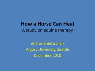 How a Horse Can HealA study on equine therapy By Travis Gottschalk Argosy University, Seattle December 2010 