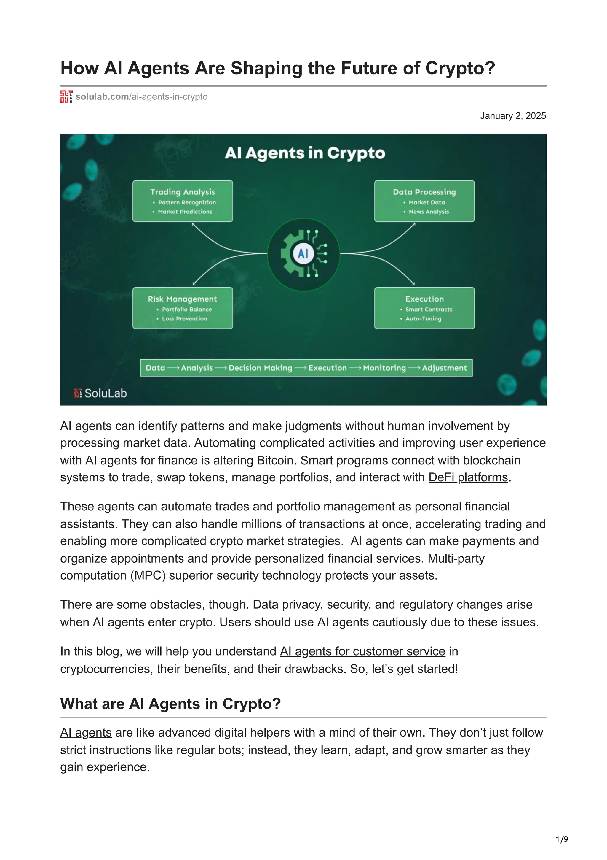 1/9
January 2, 2025
How AI Agents Are Shaping the Future of Crypto?
solulab.com/ai-agents-in-crypto
AI agents can identify patterns and make judgments without human involvement by
processing market data. Automating complicated activities and improving user experience
with AI agents for finance is altering Bitcoin. Smart programs connect with blockchain
systems to trade, swap tokens, manage portfolios, and interact with DeFi platforms.
These agents can automate trades and portfolio management as personal financial
assistants. They can also handle millions of transactions at once, accelerating trading and
enabling more complicated crypto market strategies. AI agents can make payments and
organize appointments and provide personalized financial services. Multi-party
computation (MPC) superior security technology protects your assets.
There are some obstacles, though. Data privacy, security, and regulatory changes arise
when AI agents enter crypto. Users should use AI agents cautiously due to these issues.
In this blog, we will help you understand AI agents for customer service in
cryptocurrencies, their benefits, and their drawbacks. So, let’s get started!
What are AI Agents in Crypto?
AI agents are like advanced digital helpers with a mind of their own. They don’t just follow
strict instructions like regular bots; instead, they learn, adapt, and grow smarter as they
gain experience.
 