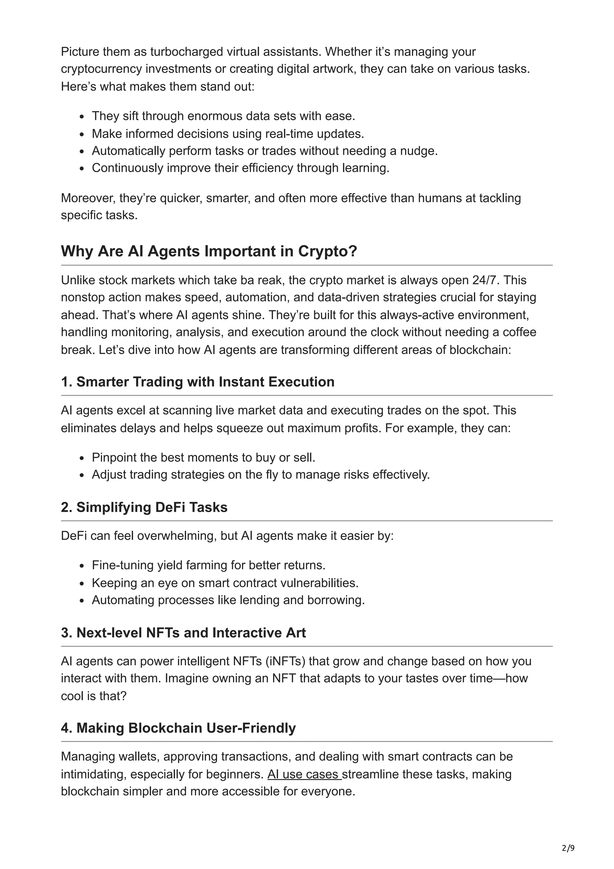 2/9
Picture them as turbocharged virtual assistants. Whether it’s managing your
cryptocurrency investments or creating digital artwork, they can take on various tasks.
Here’s what makes them stand out:
They sift through enormous data sets with ease.
Make informed decisions using real-time updates.
Automatically perform tasks or trades without needing a nudge.
Continuously improve their efficiency through learning.
Moreover, they’re quicker, smarter, and often more effective than humans at tackling
specific tasks.
Why Are AI Agents Important in Crypto?
Unlike stock markets which take ba reak, the crypto market is always open 24/7. This
nonstop action makes speed, automation, and data-driven strategies crucial for staying
ahead. That’s where AI agents shine. They’re built for this always-active environment,
handling monitoring, analysis, and execution around the clock without needing a coffee
break. Let’s dive into how AI agents are transforming different areas of blockchain:
1. Smarter Trading with Instant Execution
AI agents excel at scanning live market data and executing trades on the spot. This
eliminates delays and helps squeeze out maximum profits. For example, they can:
Pinpoint the best moments to buy or sell.
Adjust trading strategies on the fly to manage risks effectively.
2. Simplifying DeFi Tasks
DeFi can feel overwhelming, but AI agents make it easier by:
Fine-tuning yield farming for better returns.
Keeping an eye on smart contract vulnerabilities.
Automating processes like lending and borrowing.
3. Next-level NFTs and Interactive Art
AI agents can power intelligent NFTs (iNFTs) that grow and change based on how you
interact with them. Imagine owning an NFT that adapts to your tastes over time—how
cool is that?
4. Making Blockchain User-Friendly
Managing wallets, approving transactions, and dealing with smart contracts can be
intimidating, especially for beginners. AI use cases streamline these tasks, making
blockchain simpler and more accessible for everyone.
 