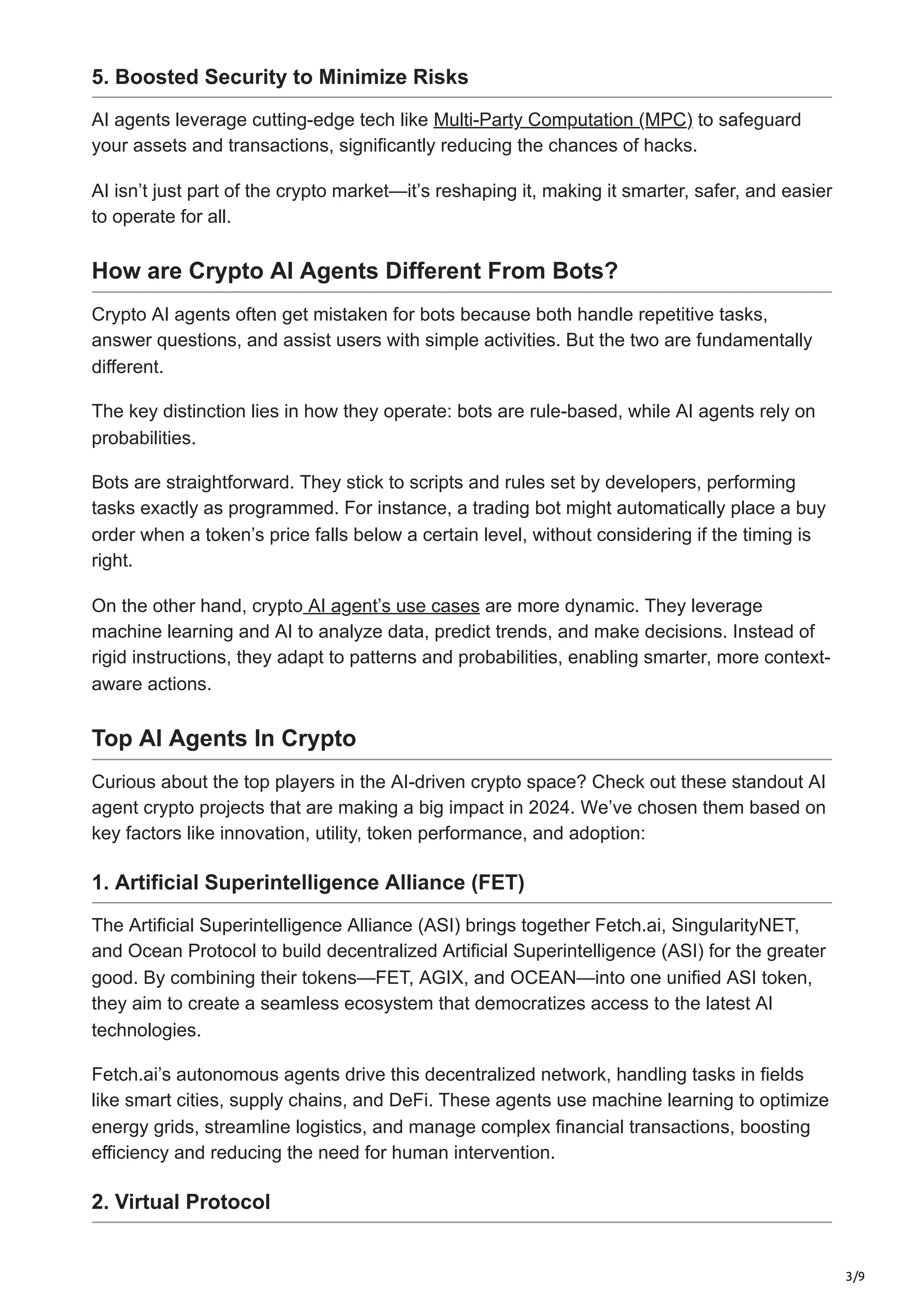 3/9
5. Boosted Security to Minimize Risks
AI agents leverage cutting-edge tech like Multi-Party Computation (MPC) to safeguard
your assets and transactions, significantly reducing the chances of hacks.
AI isn’t just part of the crypto market—it’s reshaping it, making it smarter, safer, and easier
to operate for all.
How are Crypto AI Agents Different From Bots?
Crypto AI agents often get mistaken for bots because both handle repetitive tasks,
answer questions, and assist users with simple activities. But the two are fundamentally
different.
The key distinction lies in how they operate: bots are rule-based, while AI agents rely on
probabilities.
Bots are straightforward. They stick to scripts and rules set by developers, performing
tasks exactly as programmed. For instance, a trading bot might automatically place a buy
order when a token’s price falls below a certain level, without considering if the timing is
right.
On the other hand, crypto AI agent’s use cases are more dynamic. They leverage
machine learning and AI to analyze data, predict trends, and make decisions. Instead of
rigid instructions, they adapt to patterns and probabilities, enabling smarter, more context-
aware actions.
Top AI Agents In Crypto
Curious about the top players in the AI-driven crypto space? Check out these standout AI
agent crypto projects that are making a big impact in 2024. We’ve chosen them based on
key factors like innovation, utility, token performance, and adoption:
1. Artificial Superintelligence Alliance (FET)
The Artificial Superintelligence Alliance (ASI) brings together Fetch.ai, SingularityNET,
and Ocean Protocol to build decentralized Artificial Superintelligence (ASI) for the greater
good. By combining their tokens—FET, AGIX, and OCEAN—into one unified ASI token,
they aim to create a seamless ecosystem that democratizes access to the latest AI
technologies.
Fetch.ai’s autonomous agents drive this decentralized network, handling tasks in fields
like smart cities, supply chains, and DeFi. These agents use machine learning to optimize
energy grids, streamline logistics, and manage complex financial transactions, boosting
efficiency and reducing the need for human intervention.
2. Virtual Protocol
 
