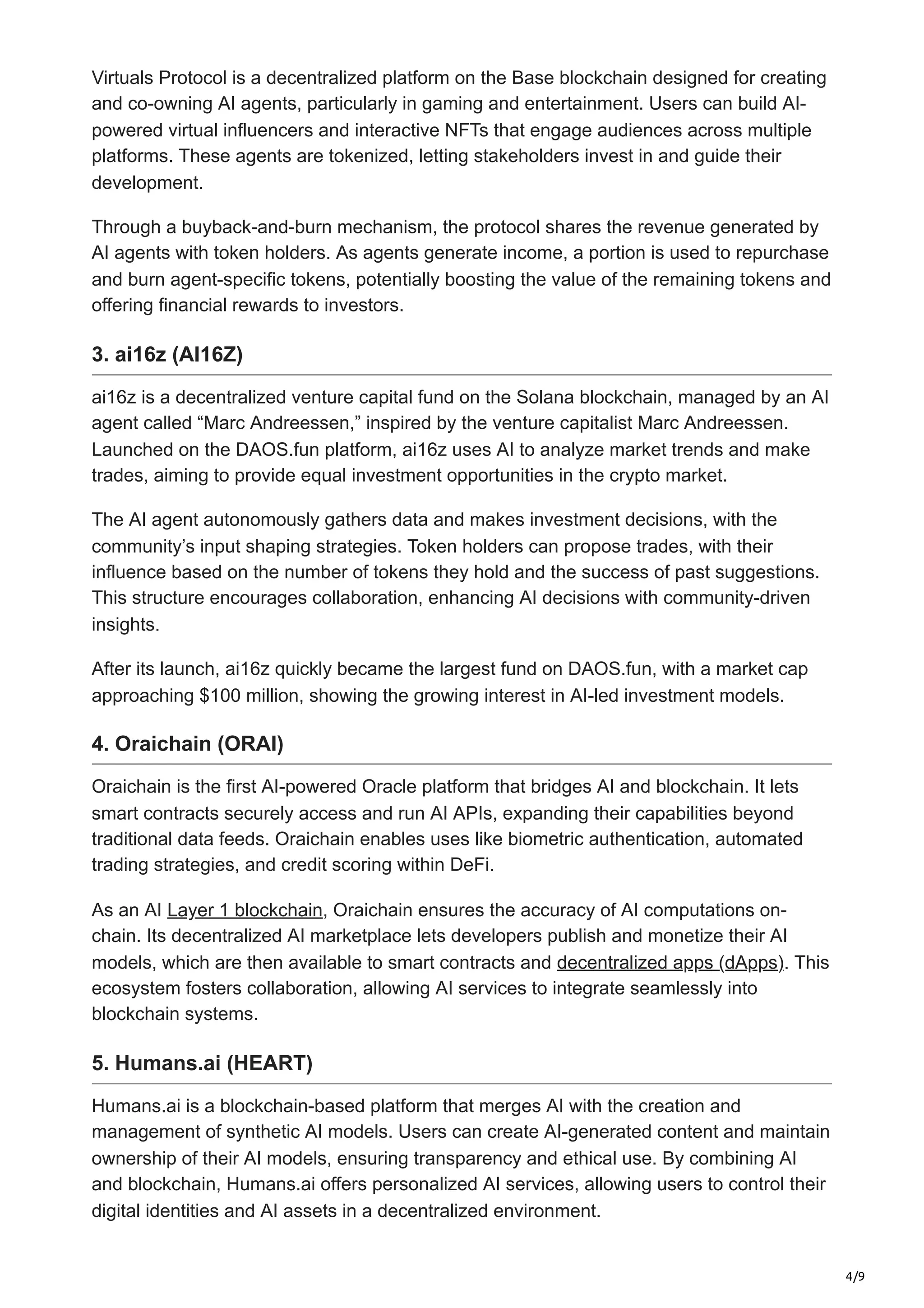 4/9
Virtuals Protocol is a decentralized platform on the Base blockchain designed for creating
and co-owning AI agents, particularly in gaming and entertainment. Users can build AI-
powered virtual influencers and interactive NFTs that engage audiences across multiple
platforms. These agents are tokenized, letting stakeholders invest in and guide their
development.
Through a buyback-and-burn mechanism, the protocol shares the revenue generated by
AI agents with token holders. As agents generate income, a portion is used to repurchase
and burn agent-specific tokens, potentially boosting the value of the remaining tokens and
offering financial rewards to investors.
3. ai16z (AI16Z)
ai16z is a decentralized venture capital fund on the Solana blockchain, managed by an AI
agent called “Marc Andreessen,” inspired by the venture capitalist Marc Andreessen.
Launched on the DAOS.fun platform, ai16z uses AI to analyze market trends and make
trades, aiming to provide equal investment opportunities in the crypto market.
The AI agent autonomously gathers data and makes investment decisions, with the
community’s input shaping strategies. Token holders can propose trades, with their
influence based on the number of tokens they hold and the success of past suggestions.
This structure encourages collaboration, enhancing AI decisions with community-driven
insights.
After its launch, ai16z quickly became the largest fund on DAOS.fun, with a market cap
approaching $100 million, showing the growing interest in AI-led investment models.
4. Oraichain (ORAI)
Oraichain is the first AI-powered Oracle platform that bridges AI and blockchain. It lets
smart contracts securely access and run AI APIs, expanding their capabilities beyond
traditional data feeds. Oraichain enables uses like biometric authentication, automated
trading strategies, and credit scoring within DeFi.
As an AI Layer 1 blockchain, Oraichain ensures the accuracy of AI computations on-
chain. Its decentralized AI marketplace lets developers publish and monetize their AI
models, which are then available to smart contracts and decentralized apps (dApps). This
ecosystem fosters collaboration, allowing AI services to integrate seamlessly into
blockchain systems.
5. Humans.ai (HEART)
Humans.ai is a blockchain-based platform that merges AI with the creation and
management of synthetic AI models. Users can create AI-generated content and maintain
ownership of their AI models, ensuring transparency and ethical use. By combining AI
and blockchain, Humans.ai offers personalized AI services, allowing users to control their
digital identities and AI assets in a decentralized environment.
 