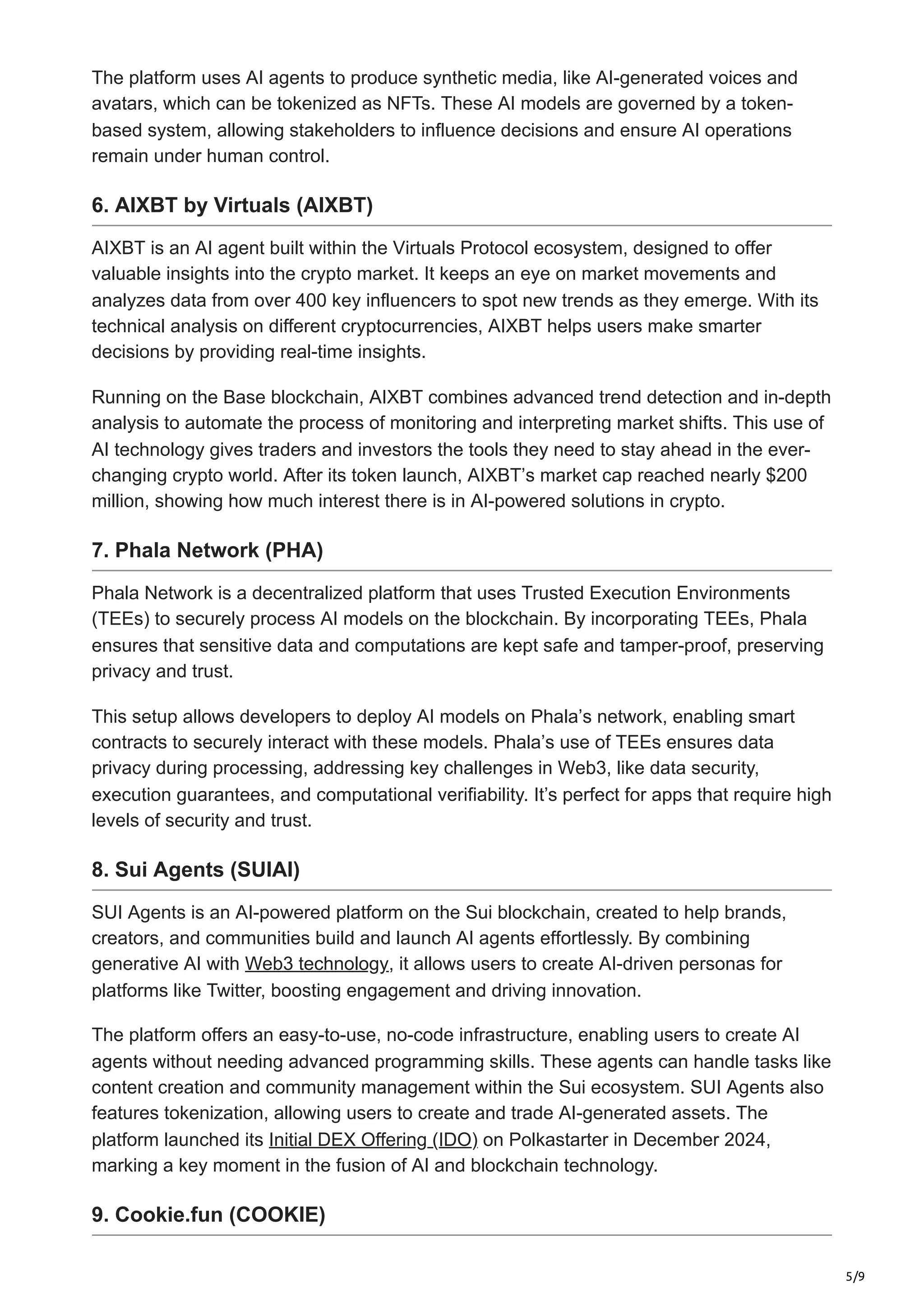 5/9
The platform uses AI agents to produce synthetic media, like AI-generated voices and
avatars, which can be tokenized as NFTs. These AI models are governed by a token-
based system, allowing stakeholders to influence decisions and ensure AI operations
remain under human control.
6. AIXBT by Virtuals (AIXBT)
AIXBT is an AI agent built within the Virtuals Protocol ecosystem, designed to offer
valuable insights into the crypto market. It keeps an eye on market movements and
analyzes data from over 400 key influencers to spot new trends as they emerge. With its
technical analysis on different cryptocurrencies, AIXBT helps users make smarter
decisions by providing real-time insights.
Running on the Base blockchain, AIXBT combines advanced trend detection and in-depth
analysis to automate the process of monitoring and interpreting market shifts. This use of
AI technology gives traders and investors the tools they need to stay ahead in the ever-
changing crypto world. After its token launch, AIXBT’s market cap reached nearly $200
million, showing how much interest there is in AI-powered solutions in crypto.
7. Phala Network (PHA)
Phala Network is a decentralized platform that uses Trusted Execution Environments
(TEEs) to securely process AI models on the blockchain. By incorporating TEEs, Phala
ensures that sensitive data and computations are kept safe and tamper-proof, preserving
privacy and trust.
This setup allows developers to deploy AI models on Phala’s network, enabling smart
contracts to securely interact with these models. Phala’s use of TEEs ensures data
privacy during processing, addressing key challenges in Web3, like data security,
execution guarantees, and computational verifiability. It’s perfect for apps that require high
levels of security and trust.
8. Sui Agents (SUIAI)
SUI Agents is an AI-powered platform on the Sui blockchain, created to help brands,
creators, and communities build and launch AI agents effortlessly. By combining
generative AI with Web3 technology, it allows users to create AI-driven personas for
platforms like Twitter, boosting engagement and driving innovation.
The platform offers an easy-to-use, no-code infrastructure, enabling users to create AI
agents without needing advanced programming skills. These agents can handle tasks like
content creation and community management within the Sui ecosystem. SUI Agents also
features tokenization, allowing users to create and trade AI-generated assets. The
platform launched its Initial DEX Offering (IDO) on Polkastarter in December 2024,
marking a key moment in the fusion of AI and blockchain technology.
9. Cookie.fun (COOKIE)
 