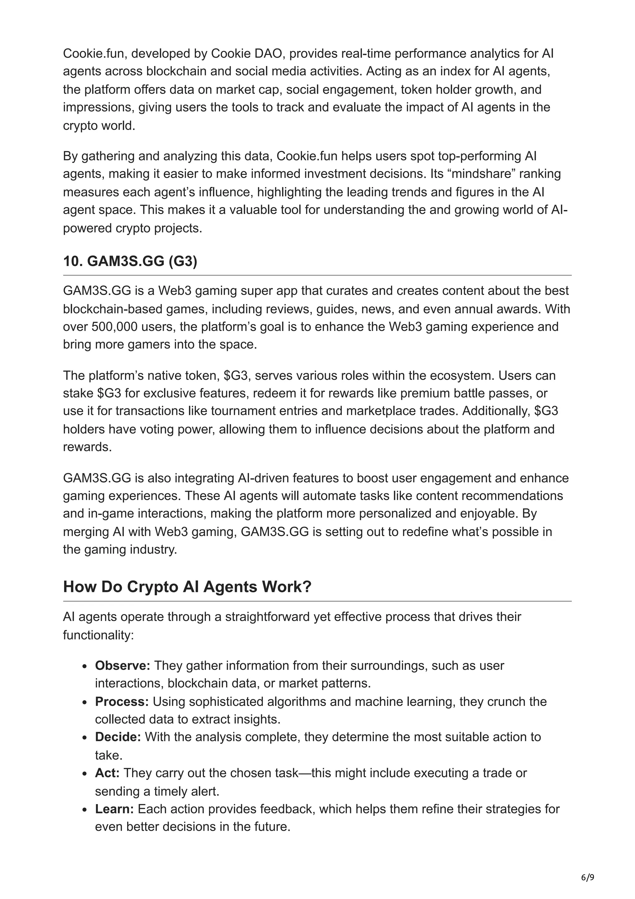 6/9
Cookie.fun, developed by Cookie DAO, provides real-time performance analytics for AI
agents across blockchain and social media activities. Acting as an index for AI agents,
the platform offers data on market cap, social engagement, token holder growth, and
impressions, giving users the tools to track and evaluate the impact of AI agents in the
crypto world.
By gathering and analyzing this data, Cookie.fun helps users spot top-performing AI
agents, making it easier to make informed investment decisions. Its “mindshare” ranking
measures each agent’s influence, highlighting the leading trends and figures in the AI
agent space. This makes it a valuable tool for understanding the and growing world of AI-
powered crypto projects.
10. GAM3S.GG (G3)
GAM3S.GG is a Web3 gaming super app that curates and creates content about the best
blockchain-based games, including reviews, guides, news, and even annual awards. With
over 500,000 users, the platform’s goal is to enhance the Web3 gaming experience and
bring more gamers into the space.
The platform’s native token, $G3, serves various roles within the ecosystem. Users can
stake $G3 for exclusive features, redeem it for rewards like premium battle passes, or
use it for transactions like tournament entries and marketplace trades. Additionally, $G3
holders have voting power, allowing them to influence decisions about the platform and
rewards.
GAM3S.GG is also integrating AI-driven features to boost user engagement and enhance
gaming experiences. These AI agents will automate tasks like content recommendations
and in-game interactions, making the platform more personalized and enjoyable. By
merging AI with Web3 gaming, GAM3S.GG is setting out to redefine what’s possible in
the gaming industry.
How Do Crypto AI Agents Work?
AI agents operate through a straightforward yet effective process that drives their
functionality:
Observe: They gather information from their surroundings, such as user
interactions, blockchain data, or market patterns.
Process: Using sophisticated algorithms and machine learning, they crunch the
collected data to extract insights.
Decide: With the analysis complete, they determine the most suitable action to
take.
Act: They carry out the chosen task—this might include executing a trade or
sending a timely alert.
Learn: Each action provides feedback, which helps them refine their strategies for
even better decisions in the future.
 